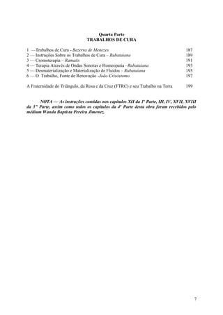 Quarta Parte
                               TRABALHOS DE CURA

1 —Trabalhos de Cura - Bezerra de Menezes                                        187
2 — Instruções Sobre os Trabalhos de Cura – Rubataiana                           189
3 — Cromoterapia – Ramatis                                                       191
4 — Terapia Através de Ondas Sonoras e Homeopatia –Rubataiana                    193
5 — Desmaterialização e Materialização de Fluidos – Rubataiana                   195
6 — O Trabalho, Fonte de Renovação -João Crisóstomo                              197

A Fraternidade do Triângulo, da Rosa e da Cruz (FTRC) e seu Trabalho na Terra    199


      NOTA — As instruções contidas nos capítulos XII da 1a Parte, III, IV, XVII, XVIII
da 3" Parte, assim como todos os capítulos da 4a Parte desta obra foram recebidos pelo
médium Wanda Baptista Pereira Jimenez.




                                                                                       7
 