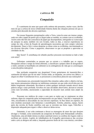 CAPÍTULO      16

                                     Compaixão

       É o sentimento de amor por quem sofre embora não possamos, muitas vezes, dar-lhe
mais do que a certeza de nossa solidariedade fraterna diante das situações penosas em que se
enredou pelo descuido dos deveres espirituais.

        Em nossas frequentes peregrinações sobre a Terra, vemo-la como um imenso campo,
onde nos cabe o papel do pastor que se alegra todas as manhãs, no contato com as ovelhinhas.
Assim como não têm elas consciência do papel que desempenham, entregando-se à renovação
de energias no pasto, também vós sois levados, todos os dias, a renovar experiências no
campo da vida, a bem da fixação de aprendizagens necessárias que nem sempre valorizais
devidamente. Nasce o Sol e vemos despertar as almas como as ovelhinhas, movimentando-se
em diversas dire-ções. Como o pegureiro, observamos os que se propõem a aproveitar as
claridades do dia.

      Que fazem? À semelhança do rebanho pacífico procuram movimentar-se lado a lado
com amor?

         Enfrentam contrariados as pessoas que os cercam e o trabalho que os espera.
Desejariam utilizar o tempo de forma diferente, e classificam o próprio labor de desagradável
e inútil, sentindo-se humilhados em submeter-se às contingências da vida que os constrangem
a uma disciplina indesejável.

        Que profunda compaixão nos despertam! Corno gostaríamos de transmitir-lhes o
sentimento da beleza que há em tudo! Teriam então, ao despertar, um sorriso nos lábios e a
alegria no olhar! Caminhariam leves, se possuíssem a consciência plena de suas realizações!

        Aproximamo-nos, procurando transmitir-lhes intuições sadias sobre o objetivo da luta,
mas nossos pensamentos esbarram na indiferença contumaz em que estão envolvidos por um
hábito longamente alimentado. Revoltam-se contra qualquer instrução tentada através duma
palavra amiga e mais profunda. Envoltos em suas atividades absorventes, deixam-se arrastar
como num torvelinho, anestesiando a capacidade de discernir num sentido mais amplo da
vida.

       Procuram nos médicos do corpo a cura para os males que se originaram na alma
enferma, digna de compaixão pelas incompreensões em que labora. Vem-lhes a inspiração do
Alto, encontrando-os descuidados de seus deveres espirituais. Se lhes falam em espíritos, há
uma imediata associação com fantasmas e assombrações. Estrelas, planetas, espaço, fazem
parte das novelas de ficção científica com que se recreiam nas horas vagas. Falta-lhes a
disposição adequada para erguer o olhar e absorver ideias novas.

       Entretanto, à sua volta continuam a descer as mensagens de amor dos que desejam
divulgar a Verdade, corno testemunho da compaixão do Senhor pela Humanidade sofredora.
Atualmente, uma atividade intensa no plano espiritual remove as sombras dos lugares onde se
acolhiam por séculos. Legiões de trabalhadores do Evangelho aproximam-se das cavernas
onde o erro se abrigava até então e, lançando generoso facho de luz a seu interior, convidam-


                                                                                          70
 