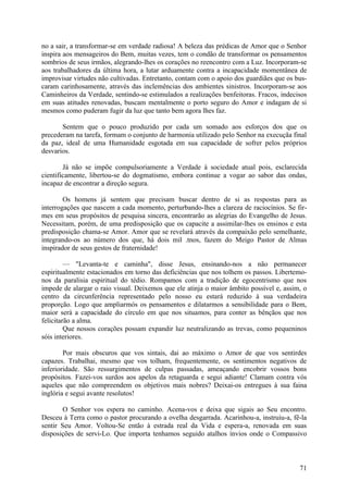 no a sair, a transformar-se em verdade radiosa! A beleza das prédicas de Amor que o Senhor
inspira aos mensageiros do Bem, muitas vezes, tem o condão de transformar os pensamentos
sombrios de seus irmãos, alegrando-lhes os corações no reencontro com a Luz. Incorporam-se
aos trabalhadores da última hora, a lutar arduamente contra a incapacidade momentânea de
improvisar virtudes não cultivadas. Entretanto, contam com o apoio dos guardiães que os bus-
caram carinhosamente, através das inclemências dos ambientes sinistros. Incorporam-se aos
Caminheiros da Verdade, sentindo-se estimulados a realizações benfeitoras. Fracos, indecisos
em suas atitudes renovadas, buscam mentalmente o porto seguro do Amor e indagam de si
mesmos como puderam fugir da luz que tanto bem agora lhes faz.

       Sentem que o pouco produzido por cada um somado aos esforços dos que os
precederam na tarefa, formam o conjunto de harmonia utilizado pelo Senhor na execuçãa final
da paz, ideal de uma Humanidade esgotada em sua capacidade de sofrer pelos próprios
desvarios.

        Já não se impõe compulsoriamente a Verdade à sociedade atual pois, esclarecida
cientificamente, libertou-se do dogmatismo, embora continue a vogar ao sabor das ondas,
incapaz de encontrar a direção segura.

        Os homens já sentem que precisam buscar dentro de si as respostas para as
interrogações que nascem a cada momento, perturbando-lhes a clareza de raciocínios. Se fir-
mes em seus propósitos de pesquisa sincera, encontrarão as alegrias do Evangelho de Jesus.
Necessitam, porém, de uma predisposição que os capacite a assimilar-lhes os ensinos e esta
predisposição chama-se Amor. Amor que se revelará através da compaixão pelo semelhante,
integrando-os ao número dos que, há dois mil .tnos, fazem do Meigo Pastor de Almas
inspirador de seus gestos de fraternidade!

         — "Levanta-te e caminha", disse Jesus, ensinando-nos a não permanecer
espiritualmente estacionados em torno das deficiências que nos tolhem os passos. Libertemo-
nos da paralisia espiritual do tédio. Rompamos com a tradição de egocentrismo que nos
impede de alargar o raio visual. Deixemos que ele atinja o maior âmbito possível e, assim, o
centro da circunferência representado pelo nosso eu estará reduzido à sua verdadeira
proporção. Logo que ampliarmós os pensamentos e dilatarmos a sensibilidade para o Bem,
maior será a capacidade do círculo em que nos situamos, para conter as bênçãos que nos
felicitarão a alma.
         Que nossos corações possam expandir luz neutralizando as trevas, como pequeninos
sóis interiores.

        Por mais obscuros que vos sintais, dai ao máximo o Amor de que vos sentirdes
capazes. Trabalhai, mesmo que vos tolham, frequentemente, os sentimentos negativos de
inferioridade. São ressurgimentos de culpas passadas, ameaçando encobrir vossos bons
propósitos. Fazei-vos surdos aos apelos da retaguarda e segui adiante! Clamam contra vós
aqueles que não compreendem os objetivos mais nobres? Deixai-os entregues à sua faina
inglória e segui avante resolutos!

        O Senhor vos espera no caminho. Acena-vos e deixa que sigais ao Seu encontro.
Desceu à Terra como o pastor procurando a ovelha desgarrada. Acarinhou-a, instruiu-a, fê-la
sentir Seu Amor. Voltou-Se então à estrada real da Vida e espera-a, renovada em suas
disposições de servi-Lo. Que importa tenhamos seguido atalhos ínvios onde o Compassivo



                                                                                         71
 