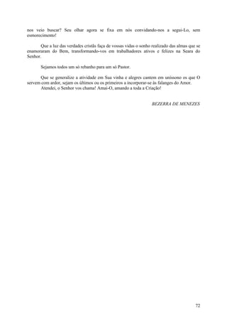 nos veio buscar? Seu olhar agora se fixa em nós convidando-nos a segui-Lo, sem
esmorecimento!

       Que a luz das verdades cristãs faça de vossas vidas o sonho realizado das almas que se
enamoraram do Bem, transformando-vos em trabalhadores ativos e felizes na Seara do
Senhor.

       Sejamos todos um só rebanho para um só Pastor.

      Que se generalize a atividade em Sua vinha e alegres cantem em uníssono os que O
servem com ardor, sejam os últimos ou os primeiros a incorporar-se às falanges do Amor.
      Atendei, o Senhor vos chama! Amai-O, amando a toda a Criação!


                                                                   BEZERRA DE MENEZES




                                                                                          72
 