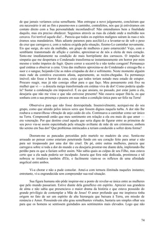 de que jamais veríamos coisa semelhante. Mas entregue a novo julgamento, concluíram que
era necessário ir até ao fim e pusemo-nos a caminho, contrafeitos, nós que já estivéramos em
contato direto com a Sua personalidade inconfundível! Não entendíamos bem a finalidade
daquilo, mas era preciso obedecer. Seguimos através as ruas da cidade onde a multidão nos
cercava. Foi terrível aquele dia!... Parecia que todos os espíritos malignos saíram às ruas e nós
éramos seus mandatários. Mais adiante paramos para auxiliá-Lo a levantar-se de sob o peso
da cruz que carregava e, com a rudeza exigida pela situação, fizemo-Lo caminhar novamente.
Eis que surge, do seio da multidão, um grupo de mulheres e paro estarrecido! Vejo, com o
semblante transtornado de aflição e carinho, aproximar-se de nós a eleita de meu coração.
Sinto-me imediatamente na condição do mais horripilante dos carrascos. O impulso de
simpatia que me despertara o Condenado transforma-se instantaneamente em horror por mim
mesmo e tenho ímpetos de fugir. Quero correr a socorrê-la e não tenho coragem! Permaneço
qual estátua a observar a cena. Uma das mulheres aproxima-se do Condenado e enxuga-lhe o
suor e o sangue, beijando-Lhe as mãos crispadas de dor e sofrimento. Neste momento alguém
mais rude da comitiva executora afasta, asperamente, as recém-chegadas. Eu permaneço
imóvel; não fosse o horror da cena, creio que todos teriam notado meu estado de estupor.
Procuro reagir, mas já não consigo olhar para o que faço. Meu pensamento está fixo na
mulher que vi — a donzela meiga transformada em estátua viva de dor! Como poderia ajudá-
la? Sustar a condenação era impossível. E eu que ansiara, no passado, por estar junto a ela,
desejaria que não me visse e que não estivesse presente! Não ousava sequer fitá-la, eu que
sonhara com a sua presença e pusera em suas mãos a condição única para ser feliz na Terra!

        Observei-a para que não fosse desrespeitada. Insensivelmente, acerquei-me do seu
grupo, como que atraído pelos únicos seres que fossem dignos naquela turba. A dor não lhe
roubava a maravilhosa vibração de anjo caído do céu. Continuava a caminhar como ser único
na Terra. Compreendi então que meu sentimento em relação a ela era mais do que amor —
era veneração. Por que destino cruel aquela que seria digna de figurar entre as primeiras de
seu povo via-se assim espezinhada pela situação aviltante de mãe de um criminoso, embora
tão sereno em Sua dor? Que problemas intrincados a teriam conduzido a sofrer desta forma?

       Doeram-me as pancadas percutidas pelo martelo no madeiro da cruz. Sentia-me
arrasado ao pensar como estariam penetrando fundo em seu coração feito para amar e não
para ser trespassado por uma dor tão cruel. De pé, entre outras mulheres, parecia que
carregava sobre si toda a dor do mundo e eu desejaria prostrar-me diante dela, implorando-lhe
perdão para os que a faziam sofrer assim. Não sabia quais as culpas de seu Filho, mas estava
certo que a ela nada poderia ser inculpado. Juraria que fora mãe dedicada, prestimosa e tal
nobreza se irradiava também d'Ele, e facilmente viam-se os reflexos de uma afinidade
angelical entre ambos.

        Vi-a chorar e não a pude consolar. Amei-a com ternura ilimitada naqueles instantes;
entretanto, vi-a engrandecida sem compreender sua real situação.

       Sua figura humana não pôde inspirar-me a ponto de revelar-se única entre as mulheres
que pelo mundo passariam. Estive diante dela genuflexo em espírito. Apreciei sua grandeza
de alma e não sabia que presenciava o maior drama da história e que estava possuído do
grande privilégio de contemplar a Mãe de Jesus! O amor profundo que me inspirava tinha
origem no fato de ser um espírito de alta hierarquia que baixara à Terra, em missão de
renúncia e Amor. Possuindo em alto grau semelhantes virtudes, bastaria um simples olhar seu
para que os homens se sentissem guindados aos sentimentos mais elevados. Logo que não



                                                                                              74
 