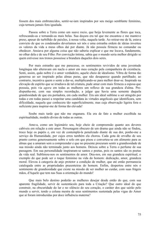 fossem dos mais embrutecidos, sentir-se-iam inspirados por seu meigo semblante feminino,
cuja ternura jamais fora igualada.

        Passou sobre a Terra como um suave rocio, que beija levemente as flores que toca,
refrescando-as e tornando-as mais belas. Sua doçura era tal que me encantou e me manteve
preso, apesar do turbilhão de paixões, à nossa volta, naquela tarde. Ao retirar-me de lá, estava
convicto de que os condenados deveríamos ser nós e uma estranha ordem de ideias inverteu
os valores da vida a meus olhos daí por diante. Já não possuía firmeza no comandar ou
obedecer. Ansiava por alguma coisa que não saberia explicar e que me locava, fundamente,
no olhar dela e de seu Filho. Por convicção íntima, sabia que o mundo seria melhor dirigido se
quem estivesse nos tronos possuísse a brandura daqueles dois seres.

        Por mais estranho que me parecesse, os sentimentos revividos de uma juventude
longínqua não alteravam em nacla o amor em meu coração pela companheira de existência.
Senti, assim, quão nobre é o amor verdadeiro, aquele cheio de idealismo. Vibra de forma tão
generosa ao ser inspirado pelas almas puras, que não desaparece quando partilhado; ao
contrario, incentiva quem o sente a dar-se, multiplicando-se para melhor doar-se. Inspirado na
elevação de espírito que se irradiava de tal criatura, pude amar com mais firmeza a esposa que
possuía, pois via agora em todas as mulheres um reflexo de sua grandeza d'alma. Pre-
dispunha-me, com sua simples recordação, a julgar que havia uma semente daquela
grandiosidade de que era portadora, em cada mulher. Era um ideal sublime a ser atingido por
todas e em todas passei a respeitar uma candidata às virtudes angelicais que identificara, sem
dificuldade, naquela que conhecera tão superficialmente, mas cuja observação ligeira fora o
suficiente para inspirar-me de forma tão elevada!

        Soube mais tarde que não me enganara. Ela era de fato a mulher escolhida na
espiritualidade, modelo divino de todas as outras.

       Amo-a, como um legionário seu, hoje cheio de compreensão quanto aos deveres
cabíveis em relação a este amor. Personagem obscuro de um drama que ainda não se findou,
troco hoje os papéis e, em vez de contemplá-la penalizado diante de sua dor, ponho-me a
serviço da Humanidade, por cujos erros também ela chorou. Cada gota de orvalho de seu
pranto correu generosamente sobre o solo em que pisou e converteu-se em alimento para as
almas que a amaram sem a compreender e que no presente procuram sentir a grandiosidade de
sua missão ainda não terminada junto aos homens. Deixou sobre a Terra o perfume de sua
passagem. Em sua personalidade inspiraram-se santos e poetas, pois os santos são os poetas
da vida real. Sublimou-nos os sentimentos de amor. Deu-nos, em sua grandeza espiritual, o
exemplo do que pode ser o toque feminino na vida do homem: dedicação, amor, grandeza
moral. Elevou à categoria de anjo protetor a condição de mulher, que até então permanecia
catalogada entre as propriedades prazenteiras do homem. Enfim, despertou entre nós o
sentimento de grandiosidade que existe na missão de ser mulher ao cuidar, com suas frágeis
mãos, d'Aquele que tem nas Suas a orientação do mundo!

        Que mais belo destino poderão as mulheres desejar desde então do que, com sua
aparente fragilidade, servir de sustentáculo para toda a Criação? Que outro ideal do que
construir, na obscuridade do lar e no silêncio do seu coração, o caráter dos que sairão pelo
mundo a servir, tendo a coluna mestra de seus sentimentos sustentada pelas vigas do Amor
que aí foram introduzidas por doce influência materna?




                                                                                             75
 