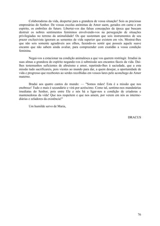 Colaboradoras da vida, despertai para a grandeza de vossa situação! Sois as preciosas
empresárias do Senhor. De vossas escolas anónimas de Amor saem, gerados em carne e em
espírito, os embriões do futuro. Libertai-vos das falsas concepções da época que buscam
destruir os nobres sentimentos femininos envolvendo-vos na perseguição de situações
privilegiadas no terreno da animalidade! Os que sustentam que sois instrumentos de seu
prazer exclusivista ignoram as sementes de vida superior que existem em vós. Mostrai-lhes
que não sois somente agradáveis aos olhos, fazendo-os sentir que possuís aquele suave
encanto que não sabem ainda avaliar, para compreender com exatidão a vossa condição
feminina.

        Negai-vos a estacionar na condição animalesca a que vos querem restringir. Irradiai às
suas almas a grandeza do espírito negando-vos à submissão aos encantos fáceis da vida. Dai-
lhes testemunhos suficientes de altruísmo e amor, repetindo-lhes à saciedade, que a esta
missão tudo sacrificareis, pois viestes ao mundo para dar, a quem desejar, a oportunidade de
vida e progresso que recebestes ao serdes recolhidas em vossos lares pelo aconchego do Amor
materno.

        Bradai aos quatro cantos do mundo: — "Somos mães! Esta é a missão que nos
enobrece! Tudo o mais é secundário e virá por acréscimo. Como tal, sentimo-nos mandatárias
imediatas do Senhor, pois entre Ele e nós há a ligar-nos a condição de criadoras e
mantenedoras da vida! Que nos respeitem e que nos amem, por verem em nós as interme-
diárias e zeladores da existência!"

       Um humilde servo de Maria,


                                                                                   DRACUS




                                                                                           76
 
