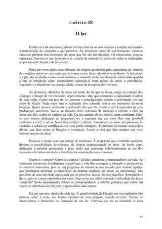 CAPÍTULO      18

                                           O lar

        Célula viva da sociedade, produz em seu interior os movimentos e reações necessários
à manutenção do conjunto a que pertence. Às primeiras horas de sua formação, exala-se
caricioso perfume dos elementos de amor que lhe são introduzidos. Há entusiasmo, alegria,
esperança. Sorriem os que tomaram a si a tarefa de sustentá-lo, certos de todas as realizações
na preservação da paz e da felicidade.

       Paira em torno deles uma vibração de alegria, produzida pela capacidade de sintonia
de corações positivos com tudo que se conserva em faixa vibratória semelhante. A felicidade
e a paz são recebidas como coisas naturais, e somente serão devidamente valorizadas quando
a luta se introduzir como companheira indesejável neste reduto do amor, a perturbá-lo,
forçando-o a abandonar sua tranquilidade, a bem da disciplina do Universo.

        Às primeiras vibrações de amor em torno do lar que se inicia, surge no coração dos
cônjuges o desejo de ver realizado, objetivamente, algo que comprove a capacidade criadora
de suas vidas. Como um raio de sol, penetra o principezinho, amado e acarinhado, em seu
reino de ficção. Nada mais será aí realizado sem consulta prévia aos interesses do novo
hóspede. Quem ousaria contrariar a dedicação dos que lhe deram o ser? Esquecidos de suas
predileções anteriores, dão-se ao trabalho feliz, cercando de atenções e carinho a obra do
amor que lhes surgiu no cenário da vida. De seu caráter, de seu futuro, nada conhecem. Dão-
se com inteira dedicação ao pequenino ser e esperam que em amor lhes seja possível
continuar a viver e servir. Nada lhes arrefece o ânimo. Renunciam ao sono, nos passeios, às
vaidades e acham-se santificados em suas purãs intenções. Trouxeram ao mundo uma célula
divina, que lhes enche de bênçãos a existência. Amam a vida que lhes atendeu aos mais
íntimos anseios da alma.

       Passa-se o tempo com seu cortejo de renúncias. À proporção que o trabalho aumenta,
diminui a possibilidade de repouso, de alegria despreocupada de lazer. As horas antes
dedicadas à palestra repousante e feliz, terão que continuar indefinidamente no rol dos
momentos de árdua atividade a benefício da sustentação da paz comum.

        Quem é o esposo? Quem é a esposa? Células geradoras e mantenedores da vida. Se
souberem interpretar devidamente o papel que a vida lhes outorgou, é chegado o momento de
se sentirem realizados, pois há um programa de imensa beleza traçado pelo Senhor àqueles
que pretendem desfrutar os benefícios da bendita simbiose de almas no matrimónio. São
parceiros de uma atividade abençoada que os glorifica, instrui, eleva e dignifica. Aprenderão a
dar e, após se verem espoliados por amor, fitar-se-ão nos olhos sentindo a felicidade do dever
cumprido! Serão intensamente felizes se compreenderem a infinita grandeza que existe em
serem os substitutos do Pai junto a quem deles tudo espera.

       Há um universo dentro de cada lar. A grandiosidade da Criação em seu esplendor não
poderia caber, é certo, nos limites estreitos de uma pequena morada terrestre. Porém, se
observarmos o fenómeno da formação de um lar, veremos que há na realidade aí uma




                                                                                            77
 