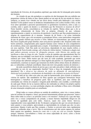 reprodução do Universo, de tal grandeza espiritual, que ainda não foi alcançado pela maioria
dos homens.
        As virtudes de que são portadores os espíritos de alta hierarquia têm seu embrião nas
pequeninas vitórias de todos os dias. Quem poderá ser um anjo de luz em missão de Amor e
renúncia, se jamais tiver vibrado em um início dessa virtude pela dedicação a seu núcleo
familiar? Como poderá vencer as distâncias interplanetárias com a alma risonha e feliz, se não
tiver antes aprendido a percorrer pacientemente os quilómetros incontáveis, entre a sala e a
cozinha, entre o quarto do doente e a enfermaria que lhe fornecerá os recursos de alívio?
Neste humilde vaivém, consolidam-se as virtudes do espírito. Muitas almas que a ele se
entregaram, robustecendo de forma feliz as próprias vibrações de paz, voltaram
espontaneamente a repetir os exercícios de paciência e sacrifício que lhes proporcionaram as
alegrias do esquecimento de si mesmas. Amaram de tal forma o lar como instituição
elementar do Amor, que a ele novamente se prenderam felizes, como particulares integrantes
de paz da grande sinfonia que envolve a Terra. Sabiam, ao reencarnarem, que quanto mais
lhes fosse exigido pelo grupo familiar, mais seria preciso aprender a dar. Surgiram então estes
heróis anónimos, estigmatizados pela cegueira humana como vítimas de seus companheiros
de existência, almas sem capacidade para a reação. A humildade é o sentimento predominante
em seus espíritos. Tudo lhes pode ser proveitoso, dependendo de suas reações nobres, a
alegria que da Terra levarão consigo, sob a forma de vitória interior. Conhecem a alegria real,
pois embora pareçam escravos de obrigações penosas, estão libertos das paixões que
agrilhoam a alma ao longo da vida. Trazem a coroa de espinhos que aparentemente lhes foi
imposta, mas na realidade é um laurel de luz, irradiação da mais nobre de todas as virtudes: a
renúncia por Amor. Dirão muitos que são seres de visão acanhada, ignorando que assim
vivem porque não saberiam entregar-se à faina inglória das paixões vis. Experimentai, mesmo
mentalmente, examinar as reações que tomariam de chofre nobres almas cheias de sabedoria e
paz, se submetidas a ebulição semelhante. Quem não terá visto grandes mestres do intelecto e
        da razão sucumbirem diante de provas que a um rude cam-pônio é dado enfrentar com
serenidade no seio de sua organização familiar? Seria a força da resignação produto da
ignorância? Ou o elevar-se aos píncaros da razão na afirmação de auto-suficiência
intelectual terá produzido o atrofiamento da humildade e da confiança na justiça do Eterno?
        Um halo de luz vibra com calor em cada lar harmonizado, pois existem aí autênticas
vitórias do espírito. São mandatários de Deus aqueles que conseguem harmonizar forças
heterogéneas a benefício do progresso geral. Que se rejubilem, pois suas vitórias são
constatadas nas vitórias do conjunto e ninguém pode delimitar, com exatidão, a contribuição
de cada qual. Dentro do lar as maiores dádivas são realizadas no silêncio do próprio espírito
cônscio de seus deveres, e as mais profundas alegrias são confiadas a Deus com a felicidade
de uma irmanação completa junto ao semelhante.

       Dirigi todos os vossos esforços no sentido de estabelecer, entre vós e vossos irmãos,
uma tal corrente de simpatia e Amor, que possais honestamente afirmar que procurais "amar a
Deus sobre todas as coisas e ao próximo como a vós mesmos". Esforçai-vos e que não haja,
entre vós e vossos companheiros de jornada, a menor barreira impedindo dirigir-vos em
termos de igualdade para com todos. Amai-os, sejam eles como forem. Servi-os,
engrandecendo vossa capacidade de dar. Se desejais o progresso dos que vos cercam desejai-o
tanto quanto o vosso próprio, aproveitando as oportunidades de evolução que eles vos pro-
porcionam. Quanto à parte que lhes compete, o Senhor os proverá tanto mais rapidamente
quanto os souberdes amar e servir. Não os recriminemos por não serem capazes de realizar
tanto quanto nos agradaria. Amemo-los como são e a paz nos virá ao coração. Sejamos
amigos, fraternos, con-soladores e fortes em nossa capacidade de servir, como a árvore
frondosa de tronco robusto.


                                                                                            78
 