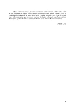 Que o Senhor vos auxilie, pequeninos elementos formadores das células do lar, a fim
de que, saneados em vossas disposições de nobremente servir, possais colher o fruto de
vossos esforços, na alegria de serdes focos de luz a irradiar harmonia e paz. Desta forma, em
breve todos os corações que vos cercam estarão a vós ligados pelos mais doces laços afetivos.
Tereis então oportunidade de vos retemperardes nas ondas infinitas do amor verdadeiro!


                                                                              ANDRÉ LUIZ




                                                                                          79
 