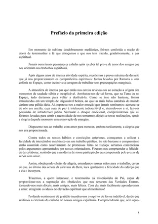 Prefácio da primeira edição


        Em momento de sublime desdobramento mediúnico, foi-nos conferida a noção do
dever de testemunhar a fé que abraçamos e que nos tem trazido, gradativamente, a paz
espiritual.

        Jamais ousaríamos permanecer caladas após receber tal prova de amor dos amigos que
nos orientam nos trabalhos espirituais.

       Após alguns anos de intensa atividade espírita, recebemos a prova máxima de desvelo
que já nos proporcionaram os companheiros espirituais: fomos levadas por Ramatis a uma
colónia no Espaço, como incentivo à coragem de trabalhar sem preocupações marginais.

        A atmosfera de intensa paz que então nos cercou revelou-nos ao coração a origem dos
momentos de saudade súbita e inexplicável. Arrebatou-nos de tal forma, que na Terra ou no
Espaço, tudo daríamos para voltar a desfrutá-la. Como se isso não bastasse, fomos
introduzidas em um templo de inigualável beleza, do qual as mais belas catedrais do mundo
dariam uma pálida ideia. Aí, esperava-nos a maior emoção que jamais sentíramos: acercou-se
de nós um ancião, cuja aura de paz é totalmente indescritível e, atraindo-nos a si, fez-nos
possuídas de intraduzível júbilo. Serenado o choque emocional, compreendemos que ali
fôramos levadas para sentir a necessidade de nos tornarmos dóceis a novas realizações, sendo
a alegria daquele momento uma renovação de energias.

        Dispusemo-nos ao trabalho com amor para merecer, embora tardiamente, a alegria que
nos era proporcionada.

        Contra todos os nossos hábitos e convicções anteriores, começamos a utilizar a
faculdade de intercâmbio mediúnico em um trabalho público. Se não bastasse o compromisso
então assumido como reavivamento de promessas feitas no Espaço, seríamos convencidas
pelos argumentos apresentados por nossos orientadores. Fizeram-nos compreender a felicida-
de de colaborar, sentindo que a modéstia de nossa participação era compensada pelo prazer de
servir com amor.

         Assim, obedecendo cheias de alegria, estendemos nossas mãos para o trabalho, certas
de que, ao último dos servos da caravana do Bem, toca igualmente a felicidade do esforço que
a ela o incorpora.

       Trazemos, a quem interessar, o testemunho da misericórdia do Pai, capaz de
proporcionar-nos a superação dos obstáculos que nos separam das Verdades Eternas,
tornando-nos mais dóceis, mais amigos, mais felizes. Com ela, mais facilmente aprenderemos
a amar, atingindo os ideais de elevação espiritual que alimentamos!

       Profundo sentimento de gratidão inundou-nos o espírito de forma indelével, desde que
sentimos a extensão do carinho de nossos amigos espirituais. Compreendendo que, sem aque-


                                                                                          8
 