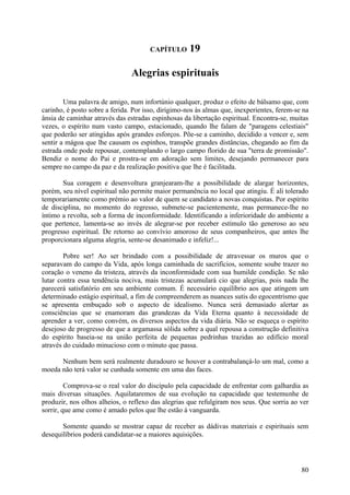 CAPÍTULO       19

                                Alegrias espirituais

        Uma palavra de amigo, num infortúnio qualquer, produz o efeito de bálsamo que, com
carinho, é posto sobre a ferida. Por isso, dirigimo-nos às almas que, inexperientes, ferem-se na
ânsia de caminhar através das estradas espinhosas da libertação espiritual. Encontra-se, muitas
vezes, o espírito num vasto campo, estacionado, quando lhe falam de "paragens celestiais"
que poderão ser atingidas após grandes esforços. Põe-se a caminho, decidido a vencer e, sem
sentir a mágoa que lhe causam os espinhos, transpõe grandes distâncias, chegando ao fim da
estrada onde pode repousar, contemplando o largo campo florido de sua "terra de promissão".
Bendiz o nome do Pai e prostra-se em adoração sem limites, desejando permanecer para
sempre no campo da paz e da realização positiva que lhe é facilitada.

       Sua coragem e desenvoltura granjearam-lhe a possibilidade de alargar horizontes,
porém, seu nível espiritual não permite maior permanência no local que atingiu. É ali tolerado
temporariamente como prémio ao valor de quem se candidato a novas conquistas. Por espírito
de disciplina, no momento do regresso, submete-se pacientemente, mas permanece-lhe no
íntimo a revolta, sob a forma de inconformidade. Identificando a inferioridade do ambiente a
que pertence, lamenta-se ao invés de alegrar-se por receber estímulo tão generoso ao seu
progresso espiritual. De retorno ao convívio amoroso de seus companheiros, que antes lhe
proporcionara alguma alegria, sente-se desanimado e infeliz!...

        Pobre ser! Ao ser brindado com a possibilidade de atravessar os muros que o
separavam do campo da Vida, após longa caminhada de sacrifícios, somente soube trazer no
coração o veneno da tristeza, através da inconformidade com sua humilde condição. Se não
lutar contra essa tendência nociva, mais tristezas acumulará cio que alegrias, pois nada lhe
parecerá satisfatório em seu ambiente comum. É necessário equilíbrio aos que atingem um
determinado estágio espiritual, a fim de compreenderem as nuances sutis do egocentrismo que
se apresenta embuçado sob o aspecto de idealismo. Nunca será demasiado alertar as
consciências que se enamoram das grandezas da Vida Eterna quanto à necessidade de
aprender a ver, como convém, os diversos aspectos da vida diária. Não se esqueça o espírito
desejoso de progresso de que a argamassa sólida sobre a qual repousa a construção definitiva
do espírito baseia-se na união perfeita de pequenas pedrinhas trazidas ao edifício moral
através do cuidado minucioso com o minuto que passa.

      Nenhum bem será realmente duradouro se houver a contrabalançá-lo um mal, como a
moeda não terá valor se cunhada somente em uma das faces.

         Comprova-se o real valor do discípulo pela capacidade de enfrentar com galhardia as
mais diversas situações. Aquilataremos de sua evolução na capacidade que testemunhe de
produzir, nos olhos alheios, o reflexo das alegrias que refulgiram nos seus. Que sorria ao ver
sorrir, que ame como é amado pelos que lhe estão à vanguarda.

       Somente quando se mostrar capaz de receber as dádivas materiais e espirituais sem
desequilíbrios poderá candidatar-se a maiores aquisições.




                                                                                             80
 