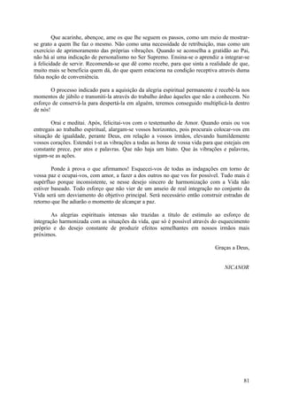 Que acarinhe, abençoe, ame os que lhe seguem os passos, como um meio de mostrar-
se grato a quem lhe faz o mesmo. Não como uma necessidade de retribuição, mas como um
exercício de aprimoramento das próprias vibrações. Quando se aconselha a gratidão ao Pai,
não há aí uma indicação de personalismo no Ser Supremo. Ensina-se o aprendiz a integrar-se
à felicidade de servir. Recomenda-se que dê como recebe, para que sinta a realidade de que,
muito mais se beneficia quem dá, do que quem estaciona na condição receptiva através duma
falsa noção de conveniência.

        O processo indicado para a aquisição da alegria espiritual permanente é recebê-la nos
momentos de júbilo e transmiti-la através do trabalho árduo àqueles que não a conhecem. No
esforço de conservá-la para despertá-la em alguém, teremos conseguido multiplicá-la dentro
de nós!

       Orai e meditai. Após, felicitai-vos com o testemunho de Amor. Quando orais ou vos
entregais ao trabalho espiritual, alargam-se vossos horizontes, pois procurais colocar-vos em
situação de igualdade, perante Deus, em relação a vossos irmãos, elevando humildemente
vossos corações. Estendei t-st as vibrações a todas as horas de vossa vida para que estejais em
constante prece, por atos e palavras. Que não haja um hiato. Que às vibrações e palavras,
sigam-se as ações.

        Ponde à prova o que afirmamos! Esquecei-vos de todas as indagações em torno de
vossa paz e ocupai-vos, com amor, a fazer a dos outros no que vos for possível. Tudo mais é
supérfluo porque inconsistente, se nesse desejo sincero de harmonização com a Vida não
estiver baseado. Todo esforço que não vier de um anseio de real integração no conjunto da
Vida será um desviamento do objetivo principal. Será necessário então construir estradas de
retorno que lhe adiarão o momento de alcançar a paz.

        As alegrias espirituais intensas são trazidas a título de estímulo ao esforço de
integração harmonizada com as situações da vida, que só é possível através do esquecimento
próprio e do desejo constante de produzir efeitos semelhantes em nossos irmãos mais
próximos.

                                                                               Graças a Deus,


                                                                                    NICANOR




                                                                                            81
 