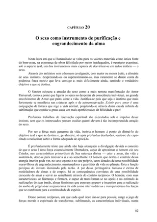 CAPÍTULO      20

             O sexo como instrumento de purificação e
                     engrandecimento da alma


       Nesta hora em que a Humanidade se volta para os valores materiais como única fonte
de bem-estar, na esperança de obter felicidade por meios inadequados, é oportuno examinar,
sob o aspecto real, um dos instrumentos mais capazes de desvirtuar-se em mãos inábeis — o
sexo.
       Através dos milénios vem o homem cavalgando, com maior ou menor êxito, a alimária
de seus instintos, desprezando-os ou superestimando-os, mas raramente se dando conta da
poderosa força motriz que leva consigo e, mais dificilmente ainda, sentindo o verdadeiro
objetivo a que se destina.

       O Senhor colocou a atração do sexo como a mais remota manifestação do Amor
Universal, como a ponte que ligaria os seres no despertar da consciência individual, ao grande
envolvimento de Amor que paira sobre a vida. Justifica-se pois que seja o instinto que mais
fortemente se manifesta nas criaturas após o de autoconservação. Existir para amar é uma
conjugação de fatores que rege a vida normal, projetando-se através duma escala infinita de
sublimação que conduz a graus cada vez mais aperfeiçoados de felicidade e paz!

        Profundos trabalhos de renovação espiritual são executados sob o impulso desse
instinto, sem que os interessados possam avaliar quanto devem à tão incompreendida atração
do sexo.

        Por ser a força mais generosa da vida, inebria o homem ;i ponto de distrai-lo do
objetivo real a que se destina e, geralmente, só após profundas desilusões, sente-se ele capa-
citado a raciocinar sobre a forma adequada de aplicá-la.

        É profundamente triste que ainda não haja alcançado a divulgação devida o conceito
de que o sexo é uma força essencialmente libertadora, capaz de aproximar o homem cio seu
Criador, nas características primordiais de Sua natureza divina — criar e amar, dar vida e
sustentá-la, doar-se para renovar a si e ao semelhante. O homem que detém o controle dessa
energia interior pode ver, no sexo oposto e no seu próprio, seres dotados de uma possibilidade
maravilhosa de engrandecimento, mantenedores e guardiães da vida no planeta. Esta a função
precípua do instinto iluminado pela razão. A par dessa prerrogativa humana e eterna de
modeladores de almas e de corpos, há as consequências correlatas de uma possibilidade
crescente de amar e servir ao semelhante através do contato recíproco. O homem, com suas
características de liderança e firmeza, é capaz de transformar-se no apoio e no estímulo às
realizações de suas irmãs, almas femininas que esperam amparo e incentivo para a realização
do sonho de projetar-se no panorama da vida como intermediárias e manipuladoras das forças
que se combinam para a continuidade da espécie.

       Desse contato recíproco, em que cada qual deve dar-se para possuir, surge o jogo de
forças morais e espirituais de transformar, sublimando, as características individuais, numa


                                                                                           82
 