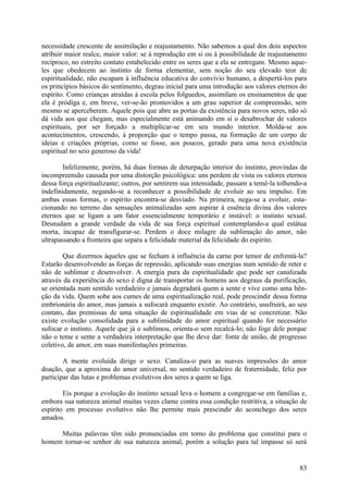 necessidade crescente de assimilação e reajustamento. Não sabemos a qual dos dois aspectos
atribuir maior realce, maior valor: se à reprodução em si ou à possibilidade de reajustamento
recíproco, no estreito contato estabelecido entre os seres que a ela se entregam. Mesmo aque-
les que obedecem ao instinto de forma elementar, sem noção do seu elevado teor de
espiritualidade, não escapam à influência educativa do convívio humano, a despertá-los para
os princípios básicos do sentimento, degrau inicial para uma introdução aos valores eternos do
espírito. Como crianças atraídas à escola pelos folguedos, assimilam os ensinamentos de que
ela é pródiga e, em breve, ver-se-ão promovidos a um grau superior de compreensão, sem
mesmo se aperceberem. Aquele pois que abre as portas da existência para novos seres, não só
dá vida aos que chegam, mas especialmente está animando em si o desabrochar de valores
espirituais, por ser forçado a multiplicar-se em seu mundo interior. Molda-se aos
acontecimentos, crescendo, à proporção que o tempo passa, na formação de um corpo de
ideias e criações próprias, como se fosse, aos poucos, gerado para uma nova existência
espiritual no seio generoso da vida!

        Infelizmente, porém, há duas formas de deturpação interior do instinto, provindas da
incompreensão causada por uma distorção psicológica: uns perdem de vista os valores eternos
dessa força espiritualizante; outros, por sentirem sua intensidade, passam a temê-la tolhendo-a
indefinidamente, negando-se a reconhecer a possibilidade de evoluir ao seu impulso. Em
ambas essas formas, o espírito encontra-se desviado. Na primeira, nega-se a evoluir, esta-
cionando no terreno das sensações animalizadas sem aspirar à essência divina dos valores
eternos que se ligam a um fator essencialmente temporário e instável: o instinto sexual.
Desnudam a grande verdade da vida de sua força espiritual contemplando-a qual estátua
morta, incapaz de transfigurar-se. Perdem o doce milagre da sublimação do amor, não
ultrapassando a fronteira que separa a felicidade material da felicidade do espírito.

        Que dizermos àqueles que se fecham à influência da carne por temor de enfrentá-la?
Estarão desenvolvendo as forças de repressão, aplicando suas energias num sentido de reter e
não de sublimar e desenvolver. A energia pura da espiritualidade que pode ser canalizada
através da experiência do sexo é digna de transportar os homens aos degraus da purificação,
se orientada num sentido verdadeiro e jamais degradará quem a sente e vive como uma bên-
ção da vida. Quem sobe aos cumes de uma espiritualização real, pode prescindir dessa forma
embrionária do amor, mas jamais a sufocará enquanto existir. Ao contrário, usufruirá, ao seu
contato, das premissas de uma situação de espiritualidade em vias de se concretizar. Não
existe evolução consolidada para a sublimidade do amor espiritual quando for necessário
sufocar o instinto. Aquele que já o sublimou, orienta-o sem recalcá-lo; não foge dele porque
não o teme e sente a verdadeira interpretação que lhe deve dar: fonte de união, de progresso
coletivo, de amor, em suas manifestações primeiras.

        A mente evoluída dirige o sexo. Canaliza-o para as suaves impressões do amor
doação, que a aproxima do amor universal, no sentido verdadeiro de fraternidade, feliz por
participar das lutas e problemas evolutivos dos seres a quem se liga.

        Eis porque a evolução do instinto sexual leva o homem a congregar-se em famílias e,
embora sua natureza animal muitas vezes clame contra essa condição restritiva, a situação de
espírito em processo evolutivo não lhe permite mais prescindir do aconchego dos seres
amados.

     Muitas palavras têm sido pronunciadas em torno do problema que constitui para o
homem tornar-se senhor de sua natureza animal, porém a solução para tal impasse só será


                                                                                            83
 