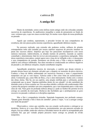 CAPÍTULO      21

                                     A amiga fiel

       Diante da eternidade, somos como ânforas muito antigas onde são colocadas camadas
sucessivas de experiências. Sc pudéssemos mergulhar a sonda do pensamento ao fundo do
vaso, veríamos que, o que nos causa aversão hoje, foi muitas vezes objeto de nossa predileção
no passado.

       Aquele que condena, asperamente, o proceder leviano de seus companheiros de
existência, não raro passou pelas mesmas experiências, agasalhando idênticas reações.

        No percurso realizado, cuja extensão não podemos avaliar, milhares de atitudes
extemporâneas terão sido (ornadas por nossos espíritos sequiosos de proveito imediato na
pauta dos sucessos diários. Impulsos que hoje nos pareceriam incompatíveis com nossa
natureza marcaram, indelevelmente, as atitudes mentais do pretérito, trazendo ao espírito
conturbado o determinismo fatal de reviver proveitosamente a experiência malograda. Além
dessa experiência renovadora, contará agora com o ónus de ter infligido a dor e o desencanto
a seus companheiros de jornada. Permanece em dívida com a Vida e sente-se impelido a
saldá-la com esforços redobrados. Sua alma encontra-se condicionada aos reflexos negativos
do passado e, em idênticas situações, reações semelhantes surgirão.

        Agasalhando propósitos sinceros de renovação, o espírito que deseja reiniciar a
jornada terrena busca um elemento salvador que o desperte no momento da prova decisiva.
Conhece a força do hábito sedimentado em sucessivos fracassos e teme o esquecimento
temporário em que se verá imerso. Valoriza então a Dor como fonte de esclarecimento e
alerta. Certamente que, como filho de Deus, a luz o atrai intensamente. Sonha com a ventura
das almas eleitas. Não há, em seu espírito, uma atração mórbida para o sofrimento, porém
compreende que se puser "algumas pedrinhas dentro do seu calçado", já não caminhará tão
distraído como se fizera costume seu. Em sua alma rebelde a reflexão está condicionada à Dor
e parece-lhe perigoso caminhar sem esta companheira, que o tem despertado para a visão mais
clara da vida. Num gesto de profunda nobreza abraça-a e pede ao Senhor lhe permita levá-la
consigo no caminho da renovação. Desfaz-se das facilidades que o predispuseram ao gozo
excessivo no passado e submete-se à disciplina espartana.

        Mas a Dor é companheira tristonha. Suportada longamente traz profundo cansaço.
"Quanta gente distraída e feliz à beira do caminho", pensa o viajor, "e eu a carregar comigo
este fardo tão pesado!"

        Observando-o, vemos que caminha, mas seu coração vacila prestes a entregar-se ao
desânimo. Sente-se só e seus olhos fixam-se, insistentemente, nos que parecem cercados de
alegria. Em sua solidão, ainda não valoriza a felicidade interior de sentir-se acompanhado pela
sentinela fiel, que por vontade própria procurou trazer consigo na jornada do olvido
temporário.




                                                                                            85
 