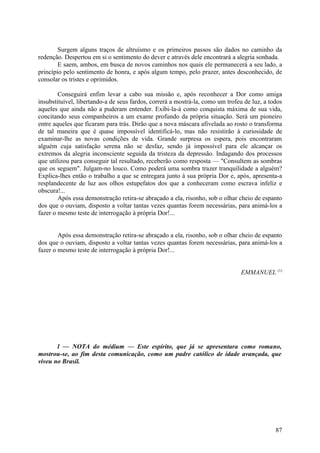 Surgem alguns traços de altruísmo e os primeiros passos são dados no caminho da
redenção. Despertou em si o sentimento do dever e através dele encontrará a alegria sonhada.
        E saem, ambos, em busca de novos caminhos nos quais ele permanecerá a seu lado, a
princípio pelo sentimento de honra, e após algum tempo, pelo prazer, antes desconhecido, de
consolar os tristes e oprimidos.

        Conseguirá enfim levar a cabo sua missão e, após reconhecer a Dor como amiga
insubstituível, libertando-a de seus fardos, correrá a mostrá-la, como um trofeu de luz, a todos
aqueles que ainda não a puderam entender. Exibi-la-á como conquista máxima de sua vida,
concitando seus companheiros a um exame profundo da própria situação. Será um pioneiro
entre aqueles que ficaram para trás. Dirão que a nova máscara afivelada ao rosto o transforma
de tal maneira que é quase impossível identificá-lo, mas não resistirão à curiosidade de
examinar-lhe as novas condições de vida. Grande surpresa os espera, pois encontraram
alguém cuja satisfação serena não se desfaz, sendo já impossível para ele alcançar os
extremos da alegria inconsciente seguida da tristeza da depressão. Indagando dos processos
que utilizou para conseguir tal resultado, receberão como resposta — "Consultem as sombras
que os seguem". Julgam-no louco. Como poderá uma sombra trazer tranquilidade a alguém?
Explica-lhes então o trabalho a que se entregara junto à sua própria Dor e, após, apresenta-a
resplandecente de luz aos olhos estupefatos dos que a conheceram como escrava infeliz e
obscura!...
        Após essa demonstração retira-se abraçado a ela, risonho, sob o olhar cheio de espanto
dos que o ouviam, disposto a voltar tantas vezes quantas forem necessárias, para animá-los a
fazer o mesmo teste de interrogação à própria Dor!...


        Após essa demonstração retira-se abraçado a ela, risonho, sob o olhar cheio de espanto
dos que o ouviam, disposto a voltar tantas vezes quantas forem necessárias, para animá-los a
fazer o mesmo teste de interrogação à própria Dor!...


                                                                               EMMANUEL (1)




       l — NOTA do médium — Este espírito, que já se apresentara como romano,
mostrou-se, ao fim desta comunicação, como um padre católico de idade avançada, que
viveu no Brasil.




                                                                                             87
 