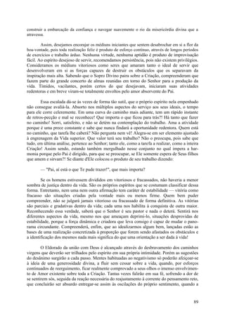 construir a embarcação da confiança e navegar suavemente o rio da misericórdia divina que a
atravessa.

        Assim, desejamos encorajar os médiuns iniciantes que sentem desabrochar em si a flor da
boa-vontade, pois toda realização feliz é produto de esforço contínuo, através de longos períodos
de exercícios e trabalho árduo. Nenhuma virtude, nenhuma aptidão é produto de improvisação
fácil. Ao espírito desejoso de servir, recomendamos persistência, pois não existem privilégios.
Consideramos os médiuns vitoriosos como seres que amaram tanto o ideal de servir que
desenvolveram em si as forças capazes de destruir os obstáculos que os separavam da
inspiração mais alta. Sabendo que o Sopro Divino paira sobre a Criação, compreenderam que
fazem parte do grande concerto de almas reunidas em torno do Senhor para a produção da
vida. Tímidos, vacilantes, porém certos do que desejavam, iniciaram suas atividades
redentoras e em breve viram-se totalmente envoltos pelo amor absorvente do Pai.

        Essa escalada dá-se às vezes de forma tão sutil, que o próprio espírito nela empenhado
não consegue avaliá-la. Absorto nos múltiplos aspectos do serviço aos seus ideais, o tempo
para ele corre celeremente. Em uma curva do caminho mais adiante, tem um rápido instante
de retros-pecção e mal se reconhece! Que importa o que ficou para trás?! Há tanto que fazer
no caminho! Sorri, satisfeito, e não se detém na contemplação do trabalho. Ama a atividade
porque é uma prece constante e sabe que nunca findará a oportunidade redentora. Quem está
no caminho, que tarefa lhe caberá? Não pergunta nem vê! Alegra-se em ser elemento ajustado
à engrenagem da Vida superior. Que valor terá seu trabalho? Não o preocupa, pois sabe que
tudo, em última análise, pertence ao Senhor; tanto ele, como a tarefa a realizar, como a inteira
Criação! Assim sendo, estando também mergulhado nesse conjunto no qual impera a har-
monia porque pelo Pai é dirigido, para que se preocupar, se Ele somente espera de Seus filhos
que amem e sirvam?! Se diante d'Ele colocou o produto de seu trabalho dizendo:

       — "Pai, aí está o que Te pude trazer!", que mais importa?

        Se os homens estivessem divididos em vitoriosos e fracassados, não haveria a menor
sombra de justiça dentro da vida. São os próprios espíritos que se costumam classificar dessa
forma. Entretanto, nem uma nem outra afirmação tem caráter de estabilidade — vitória como
fracasso são situações criadas pela vontade mais ou menos firme. Quem bem puder
compreender, não se julgará jamais vitorioso ou fracassado de forma definitiva. As vitórias
são parciais e gradativas dentro da vida; cada uma nos habilita à conquista de outra maior.
Reconhecendo essa verdade, saberá que o Senhor é seu pastor e nada o deterá. Sentirá nos
diferentes aspectos da vida, mesmo nos que ameaçam deprimi-lo, situações desprovidas de
estabilidade, porque a força dinâmica e criadora que leva consigo é capaz de mudar o pano-
rama circundante. Compreenderá, enfim, que ao idealizarmos algum bem, lançadas estão as
bases de uma realização concretizada à proporção que forem sendo afastados os obstáculos e
a identificação dos mesmos nada mais significa do que uma orientação a ser dada à vida!

        O Eldorado da união com Deus é alcançado através do desbravamento dos caminhos
virgens que deverão ser trilhados pelo espírito em sua própria intimidade. Porém as sugestões
do desânimo surgirão a cada passo. Mentes habituadas ao negativismo só poderão afeiçoar-se
à ideia de uma generosidade divina, a fluir sem cessar sobre a vida, quando, por esforços
continuados de reerguimento, ficar realmente comprovado a seus olhos o imenso envolvimen-
to de Amor existente sobre toda a Criação. Tantas vezes falirão em sua fé, sofrendo a dor de
se sentirem sós, seguida da reação necessária do reajustamento à corrente do pensamento reto,
que concluirão ser absurdo entregar-se assim às oscilações do próprio sentimento, quando a


                                                                                              89
 