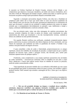 le encontro na Colónia Espiritual do Grande Coração, teríamos talvez faltado a um
compromisso que interessa a nossa paz, decidimos, em união com nossos orientadores, dar a
esta obra o título de "Mensagens do Grande Coração", embora nem todos os espíritos que nos
trouxeram sua palavra amiga sejam procedentes daquela comunidade astral.

        Seguindo a orientação universalista daquela Colónia, esta obra tem a finalidade de
comprovar quão sadios são os laços que unem todos os seres nos diversos quadrantes da
Terra. Mostra como, por trás dos véus da carne, permanecem indestrutíveis os sentimentos de
amor que alvoroçam o coração de um ocidental à simples pronúncia dos nomes de amigos
orientais que o acompanharam desveladamente no passado e que, indiferentes a tempo e
espaço, continuam indefinidamente a tarefa de estimular o Bem.

        Em sua primeira parte, reúne esta obra mensagens de espíritos provenientes das
diversas correntes religiosas de todas as partes do mundo, como testemunho da união
característica das almas que levantaram o véu das incompreensões terrenas, sentindo-se
felizes em colaborar na mais perfeita harmonia.

       Em seguida, Ramatis reafirma essa unificação, estudando comparativamente alguns
pontos controversos ou pouco esclarecidos das ideias religiosas em foco, mostrando, com sua
clareza de exposição, que realmente em todos os quadrantes do mundo a Verdade é una,
embora vista pelo homem sob ângulos diversos.

        E para consolidar a ideia de união e fraternidade, proporcionaram-nos os amigos
espirituais, através dos trabalhos de recordação do passado, a comprovação de que o espírito
peregrina em diversas raças, credos e posições sociais, não havendo, pois, razões para
alimentar separativismos de qualquer espécie. (1)

        Finalmente, como complemento a essa terapia espiritual característica das atividades
de cunho orientalista, w trouxeram-nos instruções sobre os trabalhos de cura para o corpo
físico, dando-nos o roteiro para aplicar nossas forças no trabalho de socorro ao próximo,
tarefa de caráter essencialmente cristão.

       Toda imperfeição do presente trabalho deve ser atribuída à dificuldade que tem a pena
de má qualidade para grafar os pensamentos nobres de quem a aciona, sem arranhar o papel e
produzir borrões. Dele somente seja extraída a mensagem de Paz e Amor que é seu objetivo
máximo.


                                                  AMÉRICA PAOLIELLO MARQUES
                                                WANDA BAPTISTA PEREIRA JIMENEZ

                                                                       Rio de Janeiro, 1960.

       1 — Não nos foi permitido divulgar na íntegra o resultado desses trabalhos,
entretanto, alegra-nos contribuir com algumas instruções recebidas para auxiliar os
irmãos que se encontrarem aptos a realizar tal esforço de renovação íntima.

       2 — Ver Memórias de um Suicida, de Yvonne A. Pereira.




                                                                                          9
 