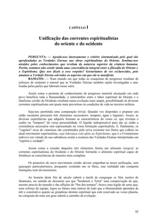 CAPÍTULO      l

               Unificação das correntes espiritualistas
                      do oriente e do ocidente

        PERGUNTA: — Agrada-nos imensamente o critério sistematizado pelo qual são
aprofundadas as Verdades Eternas nas obras espiritualistas do Oriente. Sentimo-nos
atraídos pelos conhecimentos que revelam da natureza superior da criatura humana.
Porém, notamos não existir ainda uma concordância integral entre a filosofia do Oriente e
o Espiritismo. Que nos dizeis a esse respeito? Gostaríamos de ser esclarecidos, pois
amamos a Verdade Eterna sob todos os aspectos em que ela se manifeste.
        RAMATIS: — Num mundo em que todas as conquistas do progresso resultam de
esforços de conjunto é natural que as Verdades Eternas também sejam investigadas e ana-
lisadas pelas partes que laboram nesse setor.

        Assim como a permuta de conhecimento do progresso material alcançado em cada
povo beneficia toda a Humanidade, o intercâmbio entre o labor espiritual do Oriente e o
idealismo cristão do Ocidente resultará numa evolução mais ampla, possibilitando às diversas
correntes espiritualistas um ajuste mais proveitoso às condições de vida no terceiro milénio.

        Seja-nos permitida uma comparação trivial. Quando vos dispondes a preparar um
caldo suculento procurais três elementos necessários: tempero, água e legumes. Assim, as
diversas experiências que adquiris formam as características do vosso eu, que revelam o
cunho ou "tempero" da vossa personalidade. O líquido indispensável para dar ao caldo a
consistência necessária está representado na vossa formação espiritualista. E, finalmente, os
"vegetais" ricos de vitaminas são constituídos pela seiva existente nos frutos que colheis no
atual movimento espiritualista, cuja liderança está afeta ao Espiritismo, que é o Cristianismo
redivivo em virtude de sua substância exalar a essência das Verdades Eternas interpretadas em
"espírito e verdade".

        Assim como a reunião daqueles três elementos forma um alimento integral, as
correntes espiritualistas do Ocidente e do Oriente formarão o alimento espiritual capaz de
fortalecer as consciências de maneira mais completa.

       Os pioneiros do novo movimento cristão devem empenhar-se nessa unificação, sem
quaisquer particularismos, porquanto existindo um só Deus, esta realidade não comporta
limitações nem divisionismos.

        Ao homem deste fim de século caberá a tarefa de congregar os fiéis isentos de
fanatismo, no sentido de deixarem aos que "herdarem a Terra" uma comprovação de que,
mesmo através do tumulto e das aflições do "fim dos tempos", houve uma legião de seres que,
num esforço de equipe, legou ao futuro uma síntese de tudo que a Humanidade aprendeu de
útil e construtivo quanto ao grandioso destino espiritual que está reservado ao vosso planeta,
na conquista de mais um grau sideral a caminho da evolução.




                                                                                           92
 