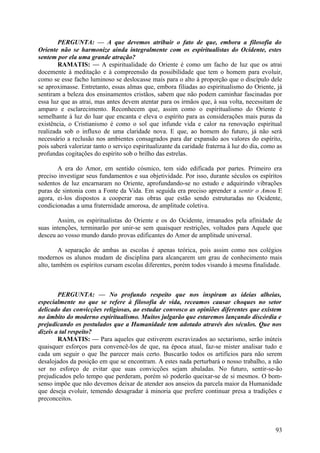 PERGUNTA: — A que devemos atribuir o fato de que, embora a filosofia do
Oriente não se harmonize ainda integralmente com os espiritualistas do Ocidente, estes
sentem por ela uma grande atração?
        RAMATIS: — A espiritualidade do Oriente é como um facho de luz que os atrai
docemente à meditação e à compreensão da possibilidade que tem o homem para evoluir,
como se esse facho luminoso se deslocasse mais para o alto à proporção que o discípulo dele
se aproximasse. Entretanto, essas almas que, embora filiadas ao espiritualismo do Oriente, já
sentiram a beleza dos ensinamentos cristãos, sabem que não podem caminhar fascinadas por
essa luz que as atrai, mas antes devem atentar para os irmãos que, à sua volta, necessitam de
amparo e esclarecimento. Reconhecem que, assim como o espiritualismo do Oriente é
semelhante à luz do luar que encanta e eleva o espírito para as considerações mais puras da
existência, o Cristianismo é como o sol que infunde vida e calor na renovação espiritual
realizada sob o influxo de uma claridade nova. E que, ao homem do futuro, já não será
necessário a reclusão nos ambientes consagrados para dar expansão aos valores do espírito,
pois saberá valorizar tanto o serviço espiritualizante da caridade fraterna à luz do dia, como as
profundas cogitações do espírito sob o brilho das estrelas.

       A era do Amor, em sentido cósmico, tem sido edificada por partes. Primeiro era
preciso investigar seus fundamentos e sua objetividade. Por isso, durante séculos os espíritos
sedentos de luz encarnaram no Oriente, aprofundando-se no estudo e adquirindo vibrações
puras de sintonia com a Fonte da Vida. Em seguida era preciso aprender a sentir o Amou E
agora, ei-los dispostos a cooperar nas obras que estão sendo estruturadas no Ocidente,
condicionadas a uma fraternidade amorosa, de amplitude coletiva.

       Assim, os espiritualistas do Oriente e os do Ocidente, irmanados pela afinidade de
suas intenções, terminarão por unir-se sem quaisquer restrições, voltados para Aquele que
desceu ao vosso mundo dando provas edificantes do Amor de amplitude universal.

        A separação de ambas as escolas é apenas teórica, pois assim como nos colégios
modernos os alunos mudam de disciplina para alcançarem um grau de conhecimento mais
alto, também os espíritos cursam escolas diferentes, porém todos visando à mesma finalidade.



        PERGUNTA: — No profundo respeito que nos inspiram as ideias alheias,
especialmente no que se refere à filosofia de vida, receamos causar choques no setor
delicado das convicções religiosas, ao estudar convosco as opiniões diferentes que existem
no âmbito do moderno espiritualismo. Muitos julgarão que estaremos lançando discórdia e
prejudicando os postulados que a Humanidade tem adotado através dos séculos. Que nos
dizeis a tal respeito?
        RAMATIS: — Para aqueles que estiverem escravizados ao sectarismo, serão inúteis
quaisquer esforços para convencê-los de que, na época atual, faz-se mister analisar tudo e
cada um seguir o que lhe parecer mais certo. Buscarão todos os artifícios para não serem
desalojados da posição em que se encontram. A estes nada perturbará o nosso trabalho, a não
ser no esforço de evitar que suas convicções sejam abaladas. No futuro, sentir-se-ão
prejudicados pelo tempo que perderam, porém só poderão queixar-se de si mesmos. O bom-
senso impõe que não devemos deixar de atender aos anseios da parcela maior da Humanidade
que deseja evoluir, temendo desagradar à minoria que prefere continuar presa a tradições e
preconceitos.



                                                                                              93
 