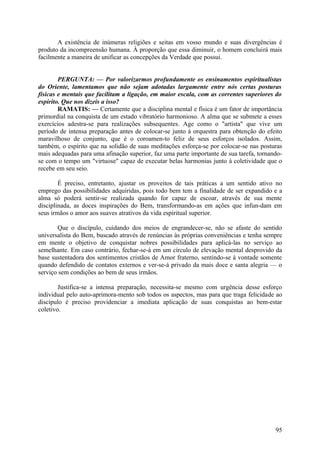 A existência de inúmeras religiões e seitas em vosso mundo e suas divergências é
produto da incompreensão humana. À proporção que essa diminuir, o homem concluirá mais
facilmente a maneira de unificar as concepções da Verdade que possui.


        PERGUNTA: — Por valorizarmos profundamente os ensinamentos espiritualistas
do Oriente, lamentamos que não sejam adotadas largamente entre nós certas posturas
físicas e mentais que facilitam a ligação, em maior escala, com as correntes superiores do
espírito. Que nos dizeis a isso?
        RAMATIS: — Certamente que a disciplina mental e física é um fator de importância
primordial na conquista de um estado vibratório harmonioso. A alma que se submete a esses
exercícios adestra-se para realizações subsequentes. Age como o "artista" que vive um
período de intensa preparação antes de colocar-se junto à orquestra para obtenção do efeito
maravilhoso de conjunto, que é o coroamen-to feliz de seus esforços isolados. Assim,
também, o espírito que na solidão de suas meditações esforça-se por colocar-se nas posturas
mais adequadas para uma afinação superior, faz uma parte importante de sua tarefa, tornando-
se com o tempo um "virtuose" capaz de executar belas harmonias junto à coletividade que o
recebe em seu seio.

        É preciso, entretanto, ajustar os proveitos de tais práticas a um sentido ativo no
emprego das possibilidades adquiridas, pois todo bem tem a finalidade de ser expandido e a
alma só poderá sentir-se realizada quando for capaz de escoar, através de sua mente
disciplinada, as doces inspirações do Bem, transformando-as em ações que infun-dam em
seus irmãos o amor aos suaves atrativos da vida espiritual superior.

       Que o discípulo, cuidando dos meios de engrandecer-se, não se afaste do sentido
universalista do Bem, buscado através de renúncias às próprias conveniências e tenha sempre
em mente o objetivo de conquistar nobres possibilidades para aplicá-las no serviço ao
semelhante. Em caso contrário, fechar-se-á em um círculo de elevação mental desprovido da
base sustentadora dos sentimentos cristãos de Amor fraterno, sentindo-se à vontade somente
quando defendido de contatos externos e ver-se-á privado da mais doce e santa alegria — o
serviço sem condições ao bem de seus irmãos.

        Justifica-se a intensa preparação, necessita-se mesmo com urgência desse esforço
individual pelo auto-aprimora-mento sob todos os aspectos, mas para que traga felicidade ao
discípulo é preciso providenciar a imediata aplicação de suas conquistas ao bem-estar
coletivo.




                                                                                         95
 