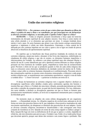 CAPÍTULO       2

                       União das correntes religiosas

        PERGUNTA: — Por estarmos certos de que o único fator que dinamiza as fibras da
alma é a prática do amor a Deus e ao semelhante, por que preocupar-nos em harmonizar
as diversas correntes religiosas, se em todas pode o espírito evoluir e ligar-se a Deus?
        RAMATIS: — Todas as religiões possuem inicialmente a força capaz de torná-las
instrumentos da elevação espiritual de seus adeptos sinceros. Esta força é como núcleo de
uma célula atraindo a si os elementos que gravitam em torno. A energia irradiada desse
núcleo é real e pura. Os seres humanos que giram à sua volta trazem consigo características
negativas e imprimem à célula um ritmo desarmônico. Entretanto, a força central da fé
abraçada por eles continua impoluta em seu valor e quem a ela se ligar em estado de pureza
absorverá os benefícios do aprimoramento espiritual.

        Os espíritos que se beneficiam das forças positivas irradiadas da essência de suas
correntes religiosas, amam-nas muito e desejam vê-las livres das impurezas, simbolizadas no
citoplasma da célula religiosa e que são os crentes, os elementos humanos imperfeitos e
obscurecedores da Verdade. Ao subirem a um plano espiritual mais alto almejam libertar o
núcleo de sua fé e como identificam que sob a aparência externa diferente as outras religiões
possuem um foco luminoso de verdades iguais, empenham-se numa luta de esclarecimento
geral. Prevêem o efeito de luz que se produzirá quando os fiéis de cada célula religiosa não
mais se colocarem como elementos abafadores da claridade central do núcleo da fé. Então,
voltam a atuar sobre as criaturas humanas chamando-as à confraternização. Procuram através
das comunicações espíritas ou mesmo como elementos reencarnados, evidenciar a cada grupo
sectário religioso que, se neutralizarem seus sentimentos egocêntricos, surgirá à vista de todos
a verdade única — o Amor Universal — a polarizar os homens em torno de si.

        O desejo de harmonizar as correntes religiosas tem o seguinte objetivo: desfazer as
divergências superficiais sobre detalhes criados pelos sentimentos egoístas dos homens e
mostrar-lhes que o Bem e a Verdade são uma única vibração, possuída parcialmente por todos
que estão a caminho da conquista maior, na qual não haverá separatismo. Por isso, dedicamo-
nos neste trabalho a desfazer as divergências aparentes em que se fixam os homens para
permanecerem mentalmente isolados, ao invés de se ampararem mutuamente para a conquista
da felicidade geral.

        No momento atual, as religiões são como células desagregadas de um organismo
doentio — a Humanidade terrena. As vibrações negativas do exclusivismo adensam-se de tal
forma em torno dos preceitos básicos da fé, que impedem a força positiva inspiradora de cada
movimento espiritualista, de ultrapassar os domínios dos preconceitos de seus adeptos. Assim
as diversas correntes religiosas encontram-se desarticuladas e não conseguem uma força
conjunta de resistência ao erro. Quando em nome de uma crença alguém se dedica a pregar o
Bem, lançam-lhe logo em rosto as deficiências da fé em que se apoia e o crente, impedido de
refutá-las, não tem elementos para provar que a Verdade é una. Então vê-se traído pelas forças
que deveriam apoiá-lo, porque suas ideias não resistem a um exame lógico e profundo. Não



                                                                                             96
 
