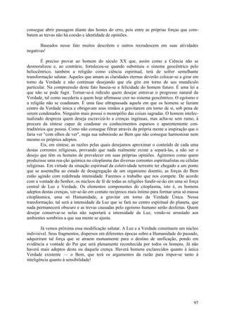 consegue abrir passagem diante das hostes do erro, pois entre as próprias forças que com-
batem as trevas não há coesão e identidade de opiniões.

       Baseados nesse fato muitos descrêem e outros recrudescem em suas atividades
negativas!

        É preciso provar ao homem do século XX que, assim como a Ciência não se
desmoralizou e, ao contrário, fortaleceu-se quando substituiu o sistema geocêntrico pelo
heliocêntrico, também a religião como ciência espiritual, terá de sofrer semelhante
transformação salutar. Aqueles que amam as claridades eternas deverão colocar-se a girar em
torno da Verdade e não continuar desejando que ela gire em torno de seu mundículo
particular. Na compreensão deste fato baseia-se a felicidade do homem futuro. É uma lei a
que não se pode fugir. Tornar-se-á ridículo quem desejar entravar o progresso natural da
Verdade, tal como sucederia a quem hoje afirmasse crer no sistema geocêntrico. O egoísmo e
a religião não se coadunam. É uma fase ultrapassada aquela em que os homens se faziam
centro da Verdade única e obrigavam seus irmãos a gravitarem em torno de si, sob pena de
serem condenados. Ninguém mais possui o monopólio das coisas sagradas. O homem intelec-
tualizado despreza quem deseja escravizá-lo a crenças ingénuas, mas acha-se sem rumo, à
procura da síntese capaz de coadunar os conhecimentos esparsos e aparentemente con-
traditórios que possui. Como não consegue filtrar através da própria mente a inspiração que o
faria ver "com olhos de ver", nega sua submissão ao Bem que não consegue harmonizar nem
mesmo os próprios adeptos.
        Eis, em síntese, as razões pelas quais desejamos aproximar o conteúdo de cada uma
destas correntes religiosas, provando que nada realmente existe a separá-las, a não ser o
desejo que têm os homens de prevalecer em suas próprias opiniões. Agiremos como quem
produzisse uma rea-ção química no citoplasma das diversas correntes espiritualistas ou células
religiosas. Em virtude da situação espiritual da coletividade terrestre ter chegado a um ponto
que se assemelha ao estado de desagregação de um organismo doentio, as forças do Bem
estão agindo com redobrada intensidade. Faremos o trabalho que nos compete. De acordo
com a vontade do Senhor, os núcleos de fé de todas as religiões fundir-se-ão em uma só força
central de Luz e Verdade. Os elementos componentes do citoplasma, isto é, os homens
adeptos destas crenças, ver-se-ão em contato recíproco mais íntimo para formar uma só massa
citoplásmica, uma só Humanidade, a gravitar em torno da Verdade Única. Nessa
transformação, tal será a intensidade da Luz que se fará no centro espiritual do planeta, que
nada permanecerá obscuro e as trevas causadas pelo egoísmo humano serão desfeitas. Quem
desejar conservar-se nelas não suportará a intensidade da Luz, vendo-se arrastado aos
ambientes sombrios a que sua mente se ajusta.

        Já vemos próxima essa modificação salutar. A Luz e a Verdade constituem um núcleo
indivisível. Seus fragmentos, dispersos em diferentes épocas sobre a Humanidade do passado,
adquiriram tal força que se atraem mutuamente para o destino de unificação, pondo em
evidência a vontade do Pai que será plenamente reconhecida por todos os homens. Já não
haverá mais adeptos desta ou daquela crença. Haverá homens esclarecidos quanto à única
Verdade existente — o Bem, que terá os argumentos da razão para impor-se tanto à
inteligência quanto à sensibilidade!




                                                                                           97
 