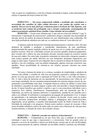 vida, as quais ao completarem o ciclo de evolução retornando à origem, serão instrumentos de
reforço à expansão da Força Central da Vida.


       PERGUNTA: — Em nossa compreensão tolhida e acanhada não concebemos a
necessidade das centelhas de vidas criadas descerem a um contato tão estreito com a
matéria. Parecer-nos-ia mais fácil que evoluíssem junto à Essência da Vida Superior, sem
se perderem num contato tão prolongado com a energia condensada, constrangedora da
natureza puramente espiritual desta centelha. Como entender tal necessidade?
       RAMATIS: — Assim como afirmam que "o que está em cima está embaixo" e que "o
microcosmo é reprodução do macrocosmo", poderemos chegar a entender esta necessidade de
descida, através da análise da natureza humana em suas manifestações mais conhecidas. Há
uma lição profunda de sabedoria em cada ser, se soubermos observar "com olhos de ver".

        A natureza sadia do homem bem formado psicologicamente é otimista e feliz. Há uma
dinâmica de trabalho e produção a transbordar, naturalmente, do ente equilibrado,
proporcionando-lhe aquela condição eufórica de quem traz em si o poder de realizar com os
próprios recursos. Para ele a felicidade consiste em exercitar aptidões despreocu-padamente,
pois vivendo sob o influxo de uma orientação elevada, encontra alegria no exercício natural
de suas ativi-dades. Por outro lado, já podereis certamente ter observado o desgosto causado a
uma criança quando um adulto intervém em seus brinquedos desejando organizá-los, por
julgar-se mais capaz. O prazer de seus folguedos não se encontra no desejo de realizá-los mais
perfeito e sim em coordenar, com sua própria imaginação, alguma coisa que exteriorize suas
aptidões. Nessa possibilidade de externar-se em criações pessoais encontra sua maior
satisfação.

        Tal como o homem de mente sã e a criança, exemplos de simplicidade e sabedoria da
natureza não tolhida, a centelha de vida tem um programa construtivo, pródigo de beleza e
prazer, no ciclo que percorre entre a separação do Centro da Vida e a sua volta consciente a
Ele. A vida é cheia de harmonia em seu aprendizado. Se percorrermos com "olhos de ver"
essa longa caminhada, ela nos encantara proporcionando-nos somente alegrias através do rea-
justamento a possibilidades mais altas. A negação íntima ao esforço de subida é a única fonte
de distúrbios, causadora de tantas mágoas a quem sofre sem perceber a função higienizadora
da dor. O maior benefício que usufrui o espírito e que é a sua consciência individual, com o
respectivo livre arbítrio, transforma-se, frequentemente, pela má orientação que lhe é
imprimida, em motivo de reajustes dolorosos e compulsórios, quando há um caminho reto e
sadio a ser trilhado. O sofrimento é consequência da negação de ajustamento à Lei. A alegria
do aprendizado e da realização individual é o objetivo da descida. Assim como às mentes
infantis procurais proporcionar atividades lúdicas e pedagógicas para desenvolver-lhes,
alegremente, novas aptidões, a centelha individualizada recebe do Poder Central da Vida a
felicidade da realização e do progresso. Poderá assim usufruir o prazer de executar o Bem
numa atividade infindável, motivo de união cada vez maior com a harmonia da vida que atrai,
incansavelmente, à vibração do Amor, da evolução e da paz.


        PERGUNTA: — Poderíeis conceder-nos maiores esclarecimentos?
        RAMATIS: — Compreende-se, do que ficou dito, que a condição de atividade e
realização é uma lei que rege o macrocosmo e o microcosmo. Está no grande como no
pequeno e ao invés de constituir a inércia um ideal de paz, mesmo que no seio da Divindade,
seria o encarceramento do espírito, tolhendo sua atividade criadora e portanto sua felicidade.


                                                                                           99
 