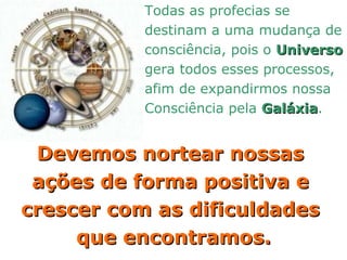 Todas as profecias se  destinam a uma mudança de  consciência, pois o  Universo   gera todos esses processos,  afim de expandirmos nossa  Consciência pela  Galáxia . Devemos nortear nossas  ações de forma positiva e  crescer com as dificuldades  que encontramos. 