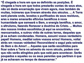 “ É chegada a hora em que se definirão as posições. É chegada a hora em que todos prestarão contas de seus atos, não só desta encarnação que vivem agora, mas também de muitas, inúmeras que tiveram através dos séculos. ... A Terra será planeta onde, lavados e purificados de seus resíduos, ares e mares emanarão eflúvios benéficos à nova humanidade que semeará o Bem, a energia benéfica, o amor, o altruísmo, fazendo florescer a doutrina do Cristo. ... Muitos dos nossos irmãos escolhidos já aqui se encontram, reencarnados, e outros virão de outras terras, daquelas que já se acham condenadas. Homens, assumi vosso verdadeiro papel! Homens, meditai sobre vossos erros! Homens, voltai atrás em vossas vaidades! Reconsiderai e segui pela estrada do Bem e do Amor! ... Aqueles que serão escolhidos para ficar sobre a Terra no advento do novo século, podem crer que não serão atingidos pelo que está para acontecer. Serão poupados e aqueles ou os seus parentes que partirem é que já se achavam no tempo de desencarnar.”  