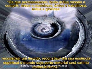 “ Os que permanecerem, terão árdua missão a cumprir; árdua e espinhosa, árdua e trabalhosa, árdua e gloriosa: reconstruir um mundo, reconstruir em sua essência espiritual o mundo cuja parte material será extinta (materialismo).” 