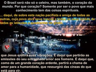 O Brasil será não só o celeiro, mas também, o coração do mundo. Por que coração? Somente por ser o povo que mais conhecimento tem das coisas espirituais.  que Jesus emitirá suas vibrações. É daqui que partirão as emissões do seu entranhado amor aos homens. É daqui que, como de um grande coração ardente, partirá a chama de amor para a humanidade, que ressurgirá das cinzas do que está para vir.   ... daqui, de sobre esta nação pacifista e amiga de todas as outras, cujo povo abre seus braços a todos os seus irmãos de todas as latitudes e quadrantes do globo, 