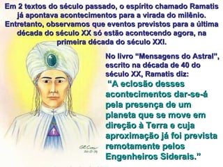 Em 2 textos do século passado, o espírito chamado Ramatis já apontava acontecimentos para a virada do milênio. Entretanto, observamos que eventos previstos para a última década do século XX só estão acontecendo agora, na primeira década do século XXI. No livro “Mensagens do Astral”, escrito na década de 40 do século XX, Ramatis diz: “ A eclosão desses acontecimentos dar-se-á pela presença de um planeta que se move em direção à Terra e cuja aproximação já foi prevista remotamente pelos Engenheiros Siderais.” 