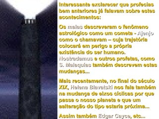 Interessante exclarecer que profecias bem anteriores já falavam sobre estes acontecimentos: Os  maias  descreveram o fenômeno astrológico como um cometa -  Ajenjo  como o chamavam – cuja trajetória colocará em perigo a própria existência do ser humano.  Nostradamus  e outros profetas, como  S. Malaquias  também descrevem estas mudanças...  Mais recentemente, no final do século XIX,  Helena Blavatski  nos fala também na mudança de eixos cíclicas por que passa o nosso planeta e que um aalteração do tipo estaria próxima... Assim também  Edgar Cayce , etc... 