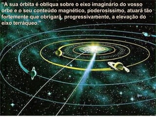 “ A sua órbita é oblíqua sobre o eixo imaginário do vosso orbe e o seu conteúdo magnético, poderosíssimo, atuará tão fortemente que obrigará, progressivamente, a elevação do eixo terráqueo.” 