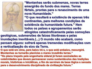 “ Montanhas serão submersas, novas terras emergirão do fundo dos mares. Terras férteis, prontas para o renascimento de uma nova Humanidade.” “ O que resultará a existência de apenas três continentes, para melhores condições de existência da humanidade futura.” Nem todos os países e agrupamentos serão atingidos catastroficamente pelas comoções  geológicas, submersões de faixas litorâneas e pelas inundações inevitáveis.(...) O mundo não acabará, como pensam alguns: sofrerá apenas tremendas modificações com a verticalização do eixo da Terra.   O que está em cima, para baixo irá e, o que está embaixo, ressurgirá. Montanhas se tornarão planícies e mares invadirão terras.” “ No plano traçado pela engenharia sideral já foram assinaladas as coletividades que devem permanecer como sustentáculos das tradições morais, históricas e iniciáticas, a fim de servirem de base lógica e sensata para o desenvolvimento disciplinado da civilização futura.” 