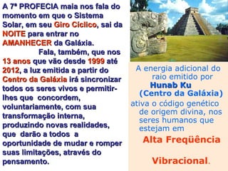 A energia adicional do raio emitido por  Hunab Ku   (Centro da Galáxia)   ativa o código genético  de origem divina, nos seres humanos que estejam em  Alta Freqüência  Vibracional . A 7ª PROFECIA maia nos fala do momento em que o Sistema Solar, em seu  Giro Cíclico , sai da  NOITE  para entrar no  AMANHECER  da Galáxia.  Fala, também, que nos  13 anos  que vão desde  1999  até  2012 , a luz emitida a partir do  Centro da Galáxia  irá sincronizar todos os seres vivos e permitir-lhes que  concordem, voluntariamente, com sua  transformação interna, produzindo novas realidades, que  darão a todos  a oportunidade de mudar e romper suas limitações, através do pensamento. 