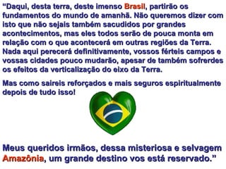 “ Daqui, desta terra, deste imenso  Brasil , partirão os fundamentos do mundo de amanhã. Não queremos dizer com isto que não sejais também sacudidos por grandes acontecimentos, mas eles todos serão de pouca monta em relação com o que acontecerá em outras regiões da Terra. Nada aqui perecerá definitivamente, vossos férteis campos e vossas cidades pouco mudarão, apesar de também sofrerdes os efeitos da verticalização do eixo da Terra.  Mas como saireis reforçados e mais seguros espiritualmente depois de tudo isso!  Meus queridos irmãos, dessa misteriosa e selvagem  Amazônia , um grande destino vos está reservado.”   