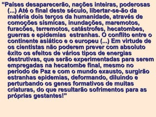“ Países desaparecerão, nações inteiras, poderosas (...) Até o final deste século, libertar-se-ão da matéria dois terços da humanidade, através de comoções sísmicas, inundações, maremotos,  furacões, terremotos, catástrofes, hecatombes, guerras e epidemias  estranhas. O conflito entre o continente asiático e o europeu (...) Em virtude de os cientistas não poderem prever com absoluto êxito os efeitos de vários tipos de energias destrutivas, que serão experimentadas para serem empregadas na hecatombe final, mesmo no período de Paz e com o mundo exausto, surgirão estranhas epidemias, deformando, diluindo e perturbando os genes formativos de muitas criaturas, do que resultarão sofrimentos para as próprias gestantes!”   