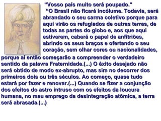 “ Vosso país muito será poupado.” “ O Brasil não ficará incólume. Todavia, será abrandado o seu carma coletivo porque para aqui virão os refugiados de outras terras, de todas as partes do globo e, aos que aqui estiverem, caberá o papel de anfitriões, abrindo os seus braços e ofertando o seu coração, sem olhar cores ou nacionalidades,  porque aí então começarão a compreender o verdadeiro sentido da palavra Fraternidade.(...) O êxito desejado não será obtido de modo ex-abrupto, mas sim no decorrer dos primeiros dois ou três séculos. Ao começo, quase tudo estará por fazer e renovar.(...) Quando se fizer a conjunção dos efeitos do astro intruso com os efeitos da loucura humana, no mau emprego da desintegração atômica, a terra será abrasada.(...) 
