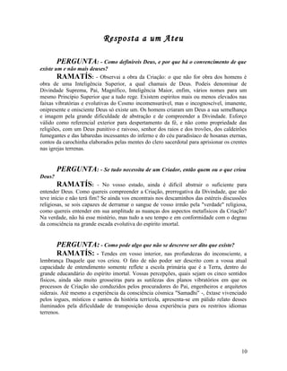 Resposta a um Ateu

        PERGUNTA: - Como definireis Deus, e por que há o convencimento de que
existe um e não mais deuses?
        RAMATÍS: - Observai a obra da Criação: o que não for obra dos homens é
obra de uma Inteligência Superior, a qual chamais de Deus. Podeis denominar de
Divindade Suprema, Pai, Magnífico, Inteligência Maior, enfim, vários nomes para um
mesmo Princípio Superior que a tudo rege. Existem espíritos mais ou menos elevados nas
faixas vibratórias e evolutivas do Cosmo incomensurável, mas o incognoscível, imanente,
onipresente e onisciente Deus só existe um. Os homens criaram um Deus a sua semelhança
e imagem pela grande dificuldade de abstração e de compreender a Divindade. Esforço
válido como referencial exterior para despertamento da fé, e não como propriedade das
religiões, com um Deus punitivo e raivoso, senhor dos raios e dos trovões, dos caldeirões
fumegantes e das labaredas incessantes do inferno e do céu paradisíaco de hosanas eternas,
contos da carochinha elaborados pelas mentes do clero sacerdotal para aprisionar os crentes
nas igrejas terrenas.


        PERGUNTA: - Se tudo necessita de um Criador, então quem ou o que criou
Deus?
        RAMATÍS:          - No vosso estado, ainda é difícil abstrair o suficiente para
entender Deus. Como quereis compreender a Criação, prerrogativa da Divindade, que não
teve início e não terá fim? Se ainda vos encontrais nos descaminhos das estéreis discussões
religiosas, se sois capazes de derramar o sangue de vosso irmão pela "verdade" religiosa,
como quereis entender em sua amplitude as nuanças dos aspectos metafísicos da Criação?
Na verdade, não há esse mistério, mas tudo a seu tempo e em conformidade com o degrau
da consciência na grande escada evolutiva do espírito imortal.


        PERGUNTA: - Como pode algo que não se descreve ser dito que existe?
        RAMATÍS: - Tendes em vosso interior, nas profundezas do inconsciente,             a
lembrança Daquele que vos criou. O fato de não poder ser descrito com a vossa atual
capacidade de entendimento somente reflete a escola primária que é a Terra, dentro do
grande educandário do espírito imortal. Vossas percepções, quais sejam os cinco sentidos
físicos, ainda são muito grosseiras para as sutilezas dos planos vibratórios em que os
processos de Criação são conduzidos pelos procuradores do Pai, engenheiros e arquitetos
siderais. Até mesmo a experiência da consciência cósmica "Samadhi" -, êxtase vivenciado
pelos iogues, místicos e santos da história terrícola, apresenta-se em pálido relato desses
iluminados pela dificuldade de transposição dessa experiência para os restritos idiomas
terrenos.




                                                                                        10
 