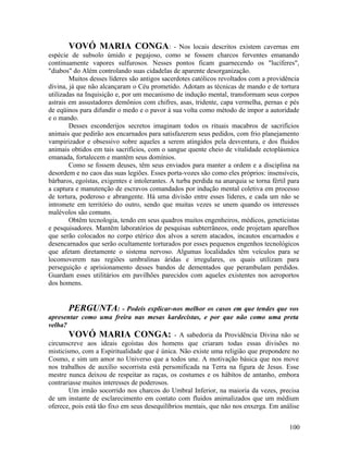 VOVÓ MARIA CONGA:                       - Nos locais descritos existem cavernas em
espécie de subsolo úmido e pegajoso, como se fossem charcos ferventes emanando
continuamente vapores sulfurosos. Nesses pontos ficam guarnecendo os "lucíferes",
"diabos" do Além controlando suas cidadelas de aparente desorganização.
        Muitos desses líderes são antigos sacerdotes católicos revoltados com a providência
divina, já que não alcançaram o Céu prometido. Adotam as técnicas de mando e de tortura
utilizadas na Inquisição e, por um mecanismo de indução mental, transformam seus corpos
astrais em assustadores demônios com chifres, asas, tridente, capa vermelha, pernas e pés
de eqüinos para difundir o medo e o pavor à sua volta como método de impor a autoridade
e o mando.
        Desses esconderijos secretos imaginam todos os rituais macabros de sacrifícios
animais que pedirão aos encarnados para satisfazerem seus pedidos, com frio planejamento
vampirizador e obsessivo sobre aqueles a serem atingidos pela desventura, e dos fluidos
animais obtidos em tais sacrifícios, com o sangue quente cheio de vitalidade ectoplásmica
emanada, fortalecem e mantêm seus domínios.
        Como se fossem deuses, têm seus enviados para manter a ordem e a disciplina na
desordem e no caos das suas legiões. Esses porta-vozes são como eles próprios: insensíveis,
bárbaros, egoístas, exigentes e intolerantes. A turba perdida na anarquia se torna fértil para
a captura e manutenção de escravos comandados por indução mental coletiva em processo
de tortura, poderoso e abrangente. Há uma divisão entre esses líderes, e cada um não se
intromete em território do outro, sendo que muitas vezes se unem quando os interesses
malévolos são comuns.
        Obtêm tecnologia, tendo em seus quadros muitos engenheiros, médicos, geneticistas
e pesquisadores. Mantêm laboratórios de pesquisas subterrâneos, onde projetam aparelhos
que serão colocados no corpo etérico dos alvos a serem atacados, incautos encarnados e
desencarnados que serão ocultamente torturados por esses pequenos engenhos tecnológicos
que afetam diretamente o sistema nervoso. Algumas localidades têm veículos para se
locomoverem nas regiões umbralinas áridas e irregulares, os quais utilizam para
perseguição e aprisionamento desses bandos de dementados que perambulam perdidos.
Guardam esses utilitários em pavilhões parecidos com aqueles existentes nos aeroportos
dos homens.


       PERGUNTA: - Podeis explicar-nos melhor os casos em que tendes que vos
apresentar como uma freira nas mesas kardecistas, e por que não como uma preta
velha?
        VOVÓ MARIA CONGA: - A sabedoria da Providência Divina não se
circunscreve aos ideais egoístas dos homens que criaram todas essas divisões no
misticismo, com a Espiritualidade que é única. Não existe uma religião que prepondere no
Cosmo, e sim um amor no Universo que a todos une. A motivação básica que nos move
nos trabalhos de auxílio socorrista está personificada na Terra na figura de Jesus. Esse
mestre nunca deixou de respeitar as raças, os costumes e os hábitos de antanho, embora
contrariasse muitos interesses de poderosos.
        Um irmão socorrido nos charcos do Umbral Inferior, na maioria da vezes, precisa
de um instante de esclarecimento em contato com fluidos animalizados que um médium
oferece, pois está tão fixo em seus desequilíbrios mentais, que não nos enxerga. Em análise


                                                                                          100
 