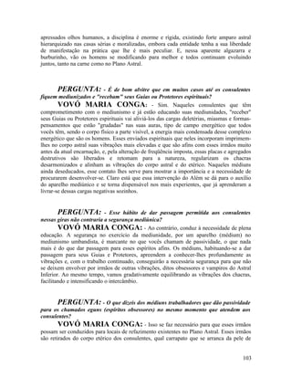 apressados olhos humanos, a disciplina é enorme e rígida, existindo forte amparo astral
hierarquizado nas casas sérias e moralizadas, embora cada entidade tenha a sua liberdade
de manifestação na prática que lhe é mais peculiar. E, nessa aparente algazarra e
burburinho, vão os homens se modificando para melhor e todos continuam evoluindo
juntos, tanto na carne como no Plano Astral.



       PERGUNTA:            - É de bom alvitre que em muitos casos até os consulentes
fiquem mediunizados e "recebam" seus Guias ou Protetores espirituais?
        VOVÓ MARIA CONGA: - Sim. Naqueles consulentes que têm
comprometimento com o mediunismo e já estão educando suas mediunidades, "receber"
seus Guias ou Protetores espirituais vai aliviá-los das cargas deletérias, miasmas e formas-
pensamentos que estão "grudadas" nas suas auras, tipo de campo energético que todos
vocês têm, sendo o corpo físico a parte visível, a energia mais condensada desse complexo
energético que são os homens. Esses enviados espirituais que neles incorporam imprimem-
lhes no corpo astral suas vibrações mais elevadas e que são afins com esses irmãos muito
antes da atual encarnação, e, pela alteração de freqüência imposta, essas placas e agregados
destrutivos são liberados e retomam para a natureza, regularizam os chacras
desarmonizados e alinham as vibrações do corpo astral e do etérico. Naqueles médiuns
ainda deseducados, esse contato lhes serve para mostrar a importância e a necessidade de
procurarem desenvolver-se. Claro está que essa intervenção do Além se dá para o auxílio
do aparelho mediúnico e se torna dispensável nos mais experientes, que já aprenderam a
livrar-se dessas cargas negativas sozinhos.


        PERGUNTA: - Esse hábito de dar passagem permitida aos consulentes
nessas giras não contraria a segurança mediúnica?
        VOVÓ MARIA CONGA: - Ao contrário, conduz à necessidade de plena
educação. A segurança no exercício da mediunidade, por um aparelho (médium) no
mediunismo umbandista, é marcante no que vocês chamam de passividade, o que nada
mais é do que dar passagem para esses espíritos afins. Os médiuns, habituando-se a dar
passagem para seus Guias e Protetores, apreendem a conhecer-lhes profundamente as
vibrações e, com o trabalho continuado, conseguirão a necessária segurança para que não
se deixem envolver por irmãos de outras vibrações, ditos obsessores e vampiros do Astral
Inferior. Ao mesmo tempo, vamos gradativamente equilibrando as vibrações dos chacras,
facilitando e intensificando o intercâmbio.


       PERGUNTA: - O que dizeis dos médiuns trabalhadores que dão passividade
para os chamados eguns (espíritos obsessores) no mesmo momento que atendem aos
consulentes?
        VOVÓ MARIA CONGA: - Isso se faz necessário para que esses irmãos
possam ser conduzidos para locais de refazimento existentes no Plano Astral. Esses irmãos
são retirados do corpo etérico dos consulentes, qual carrapato que se arranca da pele de


                                                                                        103
 