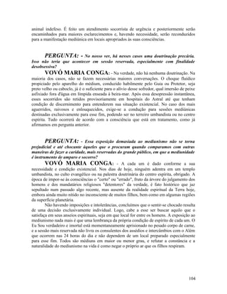 animal indefeso. É feito um atendimento socorrista de urgência e posteriormente serão
encaminhados para maiores esclarecimentos e, havendo necessidade, serão reconduzidos
para a manifestação mediúnica em locais apropriados às suas consciências.


       PERGUNTA: -            No nosso ver, há nesses casos uma doutrinação precária.
Isso não teria que acontecer em sessão reservada, especialmente com finalidade
desobsessiva?
        VOVÓ MARIA CONGA: - Na verdade, não há nenhuma doutrinação. Na
maioria dos casos, não se fazem necessárias maiores conversações. O choque fluídico
propiciado pelo aparelho do médium, conduzido habilmente pelo Guia ou Protetor, seja
preto velho ou caboclo, já é o suficiente para o alívio desse sofredor, qual imersão de peixe
asfixiado fora d'água em límpida enseada à beira-mar. Após essa desopressão instantânea,
esses socorridos são retidos provisoriamente em hospitais do Astral até que tenham
condição de discernimento para entenderem sua situação existencial. No caso dos mais
aguerridos, raivosos e enlouquecidos, exige-se a condução para sessões mediúnicas
destinadas exclusivamente para esse fim, podendo ser no terreiro umbandista ou no centro
espírita. Tudo ocorrerá de acordo com a consciência que está em tratamento, como já
afirmamos em pergunta anterior.


        PERGUNTA: - Essa exposição demasiada ao mediunismo não se torna
prejudicial e até chocante àqueles que o procuram quando comparamos com outras
maneiras de fazer a caridade, mais reservadas do grande público, em que a mediunidade
é instrumento de amparo e socorro?
        VOVÓ MARIA CONGA: - A cada um é dado conforme a sua
necessidade e condição existencial. Nos dias de hoje, ninguém adentra em um templo
umbandista, no culto evangélico ou na palestra doutrinária do centro espírita, obrigado. A
época de impor-se às consciências o "certo" ou "errado", fruto da árvore do julgamento dos
homens e dos mandatários religiosos "detentores" da verdade, é fato histórico que jaz
sepultado num passado algo recente, mas ausente da realidade espiritual da Terra hoje,
embora ainda muito nítido no inconsciente de muitos filhos, bem como em algumas regiões
da superfície planetária.
        Não havendo imposições e intolerâncias, concluímos que o sentir-se chocado resulta
de uma decisão exclusivamente individual. Logo, cabe a esse ser buscar aquilo que o
satisfaça em seus anseios espirituais, seja em que local for entre os homens. A exposição ao
mediunismo nada mais é que uma lembrança da própria condição de espírito de cada um. O
Eu Sou verdadeiro e imortal está momentaneamente aprisionado no pesado corpo de carne,
e a sessão mais reservada não livra os consulentes dos assédios e intercâmbios com o Além
que ocorrem nas 24 horas do dia e não dependem de um local preparado especialmente
para esse fim. Todos são médiuns em maior ou menor grau, e refutar a constância e a
naturalidade do mediunismo na vida é como negar o próprio ar que os filhos respiram.




                                                                                         104
 
