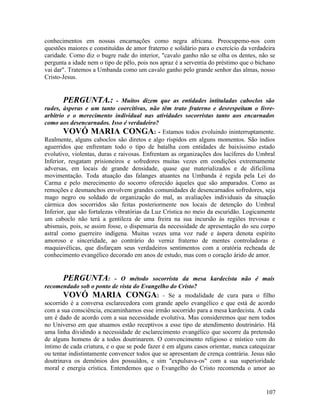 conhecimentos em nossas encarnações como negra africana. Preocupemo-nos com
questões maiores e constituídas de amor fraterno e solidário para o exercício da verdadeira
caridade. Como diz o bugre rude do interior, "cavalo ganho não se olha os dentes, não se
pergunta a idade nem o tipo de pêlo, pois nos apraz é a serventia do préstimo que o bichano
vai dar". Tratemos a Umbanda como um cavalo ganho pelo grande senhor das almas, nosso
Cristo-Jesus.


        PERGUNTA.: - Muitos dizem que as entidades intituladas caboclos são
rudes, ásperas e um tanto coercitivas, não têm trato fraterno e desrespeitam o livre-
arbítrio e o merecimento individual nas atividades socorristas tanto aos encarnados
como aos desencarnados. Isso é verdadeiro?
        VOVÓ MARIA CONGA: - Estamos todos evoluindo ininterruptamente.
Realmente, alguns caboclos são diretos e algo ríspidos em alguns momentos. São índios
aguerridos que enfrentam todo o tipo de batalha com entidades de baixíssimo estado
evolutivo, violentas, duras e raivosas. Enfrentam as organizações dos lucíferes do Umbral
Inferior, resgatam prisioneiros e sofredores muitas vezes em condições extremamente
adversas, em locais de grande densidade, quase que materializados e de dificílima
movimentação. Toda atuação das falanges atuantes na Umbanda é regida pela Lei do
Carma e pelo merecimento do socorro oferecido àqueles que são amparados. Como as
remoções e desmanchos envolvem grandes comunidades de desencarnados sofredores, seja
mago negro ou soldado de organização do mal, as avaliações individuais da situação
cármica dos socorridos são feitas posteriormente nos locais de detenção do Umbral
Inferior, que são fortalezas vibratórias da Luz Crística no meio da escuridão. Logicamente
um caboclo não terá a gentileza de uma freira na sua incursão às regiões trevosas e
abismais, pois, se assim fosse, o dispensaria da necessidade de apresentação do seu corpo
astral como guerreiro indígena. Muitas vezes uma voz rude e áspera denota espírito
amoroso e sinceridade, ao contrário do verniz fraterno de mentes controladoras e
maquiavélicas, que disfarçam seus verdadeiros sentimentos com a oratória recheada de
conhecimento evangélico decorado em anos de estudo, mas com o coração árido de amor.


       PERGUNTA: - O método socorrista da mesa kardecista não é mais
recomendado sob o ponto de vista do Evangelho do Cristo?
       VOVÓ MARIA CONGA: - Se a modalidade de cura para o filho
socorrido é a conversa esclarecedora com grande apelo evangélico e que está de acordo
com a sua consciência, encaminhamos esse irmão socorrido para a mesa kardecista. A cada
um é dado de acordo com a sua necessidade evolutiva. Mas consideremos que nem todos
no Universo em que atuamos estão receptivos a esse tipo de atendimento doutrinário. Há
uma linha dividindo a necessidade de esclarecimento evangélico que socorre da pretensão
de alguns homens de a todos doutrinarem. O convencimento religioso e místico vem do
íntimo de cada criatura, e o que se pode fazer é em alguns casos orientar, nunca catequizar
ou tentar indistintamente convencer todos que se apresentam de crença contrária. Jesus não
doutrinava os demônios dos possuídos, e sim "expulsava-os" com a sua superioridade
moral e energia crística. Entendemos que o Evangelho do Cristo recomenda o amor ao


                                                                                       107
 