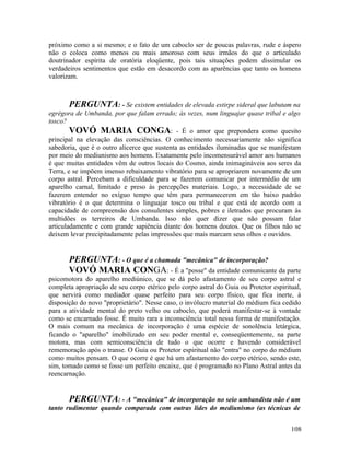 próximo como a si mesmo; e o fato de um caboclo ser de poucas palavras, rude e áspero
não o coloca como menos ou mais amoroso com seus irmãos do que o articulado
doutrinador espírita de oratória eloqüente, pois tais situações podem dissimular os
verdadeiros sentimentos que estão em desacordo com as aparências que tanto os homens
valorizam.



       PERGUNTA: - Se existem entidades de elevada estirpe sideral que labutam na
egrégora de Umbanda, por que falam errado; às vezes, num linguajar quase tribal e algo
tosco?
        VOVÓ MARIA CONGA: - É o amor que prepondera como quesito
principal na elevação das consciências. O conhecimento necessariamente não significa
sabedoria, que é o outro alicerce que sustenta as entidades iluminadas que se manifestam
por meio do mediunismo aos homens. Exatamente pelo incomensurável amor aos humanos
é que muitas entidades vêm de outros locais do Cosmo, ainda inimagináveis aos seres da
Terra, e se impõem imenso rebaixamento vibratório para se apropriarem novamente de um
corpo astral. Percebam a dificuldade para se fazerem comunicar por intermédio de um
aparelho carnal, limitado e preso às percepções materiais. Logo, a necessidade de se
fazerem entender no exíguo tempo que têm para permanecerem em tão baixo padrão
vibratório é o que determina o linguajar tosco ou tribal e que está de acordo com a
capacidade de compreensão dos consulentes simples, pobres e iletrados que procuram às
multidões os terreiros de Umbanda. Isso não quer dizer que não possam falar
articuladamente e com grande sapiência diante dos homens doutos. Que os filhos não se
deixem levar precipitadamente pelas impressões que mais marcam seus olhos e ouvidos.


       PERGUNTA: - O que é a chamada "mecânica" de incorporação?
       VOVÓ MARIA CONGA: - É a "posse" da entidade comunicante da parte
psicomotora do aparelho mediúnico, que se dá pelo afastamento de seu corpo astral e
completa apropriação de seu corpo etérico pelo corpo astral do Guia ou Protetor espiritual,
que servirá como mediador quase perfeito para seu corpo físico, que fica inerte, à
disposição do novo "proprietário". Nesse caso, o invólucro material do médium fica cedido
para a atividade mental do preto velho ou caboclo, que poderá manifestar-se à vontade
como se encarnado fosse. É muito rara a inconsciência total nessa forma de manifestação.
O mais comum na mecânica de incorporação é uma espécie de sonolência letárgica,
ficando o "aparelho" imobilizado em seu poder mental e, conseqüentemente, na parte
motora, mas com semiconsciência de tudo o que ocorre e havendo considerável
rememoração após o transe. O Guia ou Protetor espiritual não "entra" no corpo do médium
como muitos pensam. O que ocorre é que há um afastamento do corpo etérico, sendo este,
sim, tomado como se fosse um perfeito encaixe, que é programado no Plano Astral antes da
reencarnação.


       PERGUNTA: - A "mecânica" de incorporação no seio umbandista não é um
tanto rudimentar quando comparada com outras lides do mediunismo (as técnicas de


                                                                                       108
 