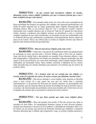 PERGUNTA:          - Já que existem hoje incontáveis religiões no mundo,
afirmando serem a única religião verdadeira, por que os homens pensam que a sua é
mais verdadeira do que a dos outros?

       RAMATÍS: - Essa situação ainda ocorre em vosso orbe como conseqüência da
baixa moralidade dos homens, do egoísmo, das vaidades, dos interesses particularistas e da
ilusão do poder temporal que os cargos propiciados pelas religiões hierarquizadas dos
terrícolas oferece. Mas, se vós tivésseis olhos de "ver" e ouvidos de "escutar", ficaríeis
estarrecidos com o quadro dantesco que se forma do "lado de cá" quando da volta desses
irmãos, incautos e poderosos das religiões terrenas, ao perceberem o erro e a precária
condição espiritual em que estão classificados, no momento em que são confrontados com
os Tribunais Divinos que estabelecem os parâmetros reencarnacionistas futuros, dentro da
justa Lei do Carma. Talvez um critério para se avaliar as religiões terrenas seja observar
qual faz mais homens de bem do que hipócritas.


       PERGUNTA: - Mais de uma dessas religiões pode estar certa?
       RAMATÍS: - Todas têm a sua parcela de contribuição dentro do grande projeto
de unificação no amor, previsto para o Terceiro Milênio, para a Nova Era, de Aquário.
Logo, não deveis rejeitar hoje o que podereis ser amanhã. Como dissemos alhures, o que
não compreendeis e ridicularizais em relação aos postulados religiosos praticados que não
sejam os da fé que professais, em vossa atual encarnação, estará criando situação cármica
retificadora em encarnação futura. Nesse sentido, conforme a Sabedoria da Lei, muitos
estão nascendo hoje em núcleos familiares que praticam a fé contrária que foi motivo de
escárnio ontem.


        PERGUNTA: - Se o homem sente em seu coração que sua religião é a
correta, como ele responde aos outros, de outras crenças, que afirmam a mesma coisa?
        RAMATÍS: - Não deveis entender a vossa religião, seita, doutrina ou filosofia
como a mais correta. Se a que seguis faz com que vos sintais bem e realizado
espiritualmente e a do próximo faz bem para ele, porque continuar vos preocupando com
essas questões, que são menores diante da enorme necessidade de amar ao próximo como a
si mesmo e de interiorização dos postulados morais preconizados pelo Cristo-Jesus em seu
Evangelho, tão carentes que se encontram os homens de serem crísticos?


       PERGUNTA:           - Por que Deus permite que todas essas religiões falsas
existam?
       RAMATÍS: - Deus não permite nem proíbe. O Pai não cerceia nem inibe os
caminhos de Seus filhos. As interpretações humanas criaram as mais diversas religiões,
situação que demonstra o exercício do livre-arbítrio e a liberdade de semeadura. Mas a Lei
do Carma, em sua justiça, pois provém da Perfeição Absoluta que estabelece a harmonia
cósmica, determina que a colheita seja compulsória. Logo, se existem religiões precárias e


                                                                                       11
 
