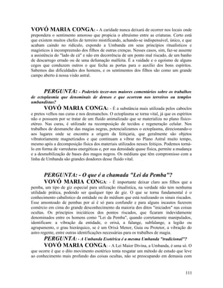 VOVÓ MARIA CONGA: - A caridade nunca deixará de ocorrer nos locais onde
prepondera o sentimento amoroso que propicia o altruísmo entre as criaturas. Certo está
que existem muitos chefes de terreiro mistificando, achando-se indispensável, único, e que
acabam caindo no ridículo, expondo a Umbanda em seus princípios ritualísticos e
magísticos à incompreensão dos filhos de outras crenças. Nesses casos, sim, faz-se ausente
a assistência do "lado de cá" e não em decorrência de um ponto mal riscado, de um banho
de descarrego errado ou de uma defumação malfeita. É a vaidade e o egoísmo de alguns
cegos que conduzem outros o que fecha as portas para o auxílio dos bons espíritos.
Sabemos das dificuldades dos homens, e os sentimentos dos filhos são como um grande
campo aberto à nossa visão astral.


        PERGUNTA: - Poderíeis tecer-nos maiores comentários sobre os trabalhos
de ectoplasmia que denominais de densos e que ocorrem nos terreiros ou templos
umbandistas?
        VOVÓ MARIA CONGA: - É a substância mais utilizada pelos caboclos
e pretos velhos nas curas e nos desmanchos. O ectoplasma se torna vital, já que os espíritos
não o possuem por se tratar de um fluido animalizado que se materializa no plano físico-
etéreo. Nas curas, é utilizado na recomposição de tecidos e regeneração celular. Nos
trabalhos de desmanche das magias negras, potencializamos o ectoplasma, direcionando-o
aos lugares onde se encontra a origem da feitiçaria, que geralmente são objetos
vibratoriamente magnetizados e que continuam a vibrar no Plano Astral muito tempo,
mesmo após a decomposição física dos materiais utilizados nesses feitiços. Podemos torná-
lo em forma de varreduras energéticas e, por sua densidade quase física, permite a mudança
e a desmobilização de bases dos magos negros. Os médiuns que têm compromisso com a
linha de Umbanda são grandes doadores desse fluido vital.


       PERGUNTA: - O que é a chamada "Lei da Pemba"?
       VOVÓ MARIA CONGA: - É importante deixar claro aos filhos                    que a
pemba, um tipo de giz especial para utilização ritualística, na verdade não tem nenhuma
utilidade prática, podendo ser qualquer tipo de giz. O que se torna fundamental é o
conhecimento cabalístico da entidade ou do médium que está realizando os sinais riscados.
Esse amontoado de pembas por aí é só para confundir e para alguns incautos fazerem
comércio em cima do grande desconhecimento da maioria dos ditos "iniciados" nas coisas
ocultas. Os princípios iniciáticos dos pontos riscados, que ficaram indevidamente
denominados entre os homens como "Lei da Pemba", quando corretamente manipulados,
identificam: a vibração da entidade, o orixá, a falange, subfalange, a legião ou
agrupamento, o grau hierárquico, se é um Orixá Menor, Guia ou Protetor, a vibração do
astro regente, entre outras identificações necessárias para os trabalhos de magia.
        PERGUNTA: - A Umbanda Esotérica é a mesma Umbanda "tradicional"?
       VOVÓ MARIA CONGA: - A Lei Maior Divina, a Umbanda, é uma só. O
que ocorre é que o dito movimento esotérico tenta resgatar um método de estudo que leve
ao conhecimento mais profundo das coisas ocultas, não se preocupando em demasia com


                                                                                        111
 