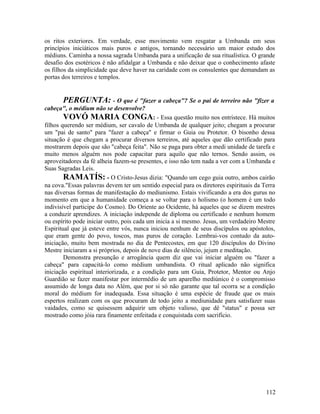 os ritos exteriores. Em verdade, esse movimento vem resgatar a Umbanda em seus
princípios iniciáticos mais puros e antigos, tornando necessário um maior estudo dos
médiuns. Caminha a nossa sagrada Umbanda para a unificação de sua ritualística. O grande
desafio dos esotéricos é não afidalgar a Umbanda e não deixar que o conhecimento afaste
os filhos da simplicidade que deve haver na caridade com os consulentes que demandam as
portas dos terreiros e templos.


        PERGUNTA: - O que é "fazer a cabeça"? Se o pai de terreiro não "fizer a
cabeça", o médium não se desenvolve?
        VOVÓ MARIA CONGA: - Essa questão muito nos entristece. Há muitos
filhos querendo ser médium, ser cavalo de Umbanda de qualquer jeito; chegam a procurar
um "pai de santo" para "fazer a cabeça" e firmar o Guia ou Protetor. O bisonho dessa
situação é que chegam a procurar diversos terreiros, até aqueles que dão certificado para
mostrarem depois que são "cabeça feita". Não se paga para obter a medi unidade de tarefa e
muito menos alguém nos pode capacitar para aquilo que não ternos. Sendo assim, os
aproveitadores da fé alheia fazem-se presentes, e isso não tem nada a ver com a Umbanda e
Suas Sagradas Leis.
        RAMATÍS: - O Cristo-Jesus dizia: "Quando um cego guia outro, ambos cairão
na cova."Essas palavras devem ter um sentido especial para os diretores espirituais da Terra
nas diversas formas de manifestação do mediunismo. Estais vivificando a era dos gurus no
momento em que a humanidade começa a se voltar para o holismo (o homem é um todo
indivisível participe do Cosmo). Do Oriente ao Ocidente, há aqueles que se dizem mestres
a conduzir aprendizes. A iniciação independe de diploma ou certificado e nenhum homem
ou espírito pode iniciar outro, pois cada um inicia a si mesmo. Jesus, um verdadeiro Mestre
Espiritual que já esteve entre vós, nunca iniciou nenhum de seus discípulos ou apóstolos,
que eram gente do povo, toscos, mas puros de coração. Lembrai-vos contudo da auto-
iniciação, muito bem mostrada no dia de Pentecostes, em que 120 discípulos do Divino
Mestre iniciaram a si próprios, depois de nove dias de silêncio, jejum e meditação.
        Demonstra presunção e arrogância quem diz que vai iniciar alguém ou "fazer a
cabeça" para capacitá-lo como médium umbandista. O ritual aplicado não significa
iniciação espiritual interiorizada, e a condição para um Guia, Protetor, Mentor ou Anjo
Guardião se fazer manifestar por intermédio de um aparelho mediúnico é o compromisso
assumido de longa data no Além, que por si só não garante que tal ocorra se a condição
moral do médium for inadequada. Essa situação é uma espécie de fraude que os mais
espertos realizam com os que procuram de todo jeito a mediunidade para satisfazer suas
vaidades, como se quisessem adquirir um objeto valioso, que dê "status" e possa ser
mostrado como jóia rara finamente enfeitada e conquistada com sacrifício.




                                                                                        112
 