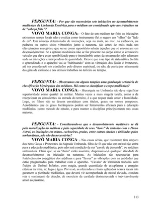 PERGUNTA: - Por que são necessárias sete iniciações no desenvolvimento
mediúnico da Umbanda Esotérica para o médium ser considerado apto aos trabalhos ou
de "cabeça feita"?
        VOVÓ MARIA CONGA: - O fato de um médium ter feito as iniciações
existentes nesses locais não o avaliza como instrumento fiel e seguro aos "olhos" do "lado
de cá". Um número determinado de iniciações, seja na mata, no mar, na cachoeira, na
pedreira ou outros sítios vibratórios junto à natureza, são antes de mais nada um
oferecimento energético que serve como repositório salutar àqueles que se encontram em
desenvolvimento. Se a aptidão mediúnica não se faz presente no corpo astral, o verdadeiro
veículo que deve estar sensibilizado para o intercâmbio antes da encarnação, não adiantam
nada as iniciações e independem de quantidade. Ocorre que esse tipo de sistemática facilita
o aprendizado e o aparelho vai-se "habituando" com as vibrações dos Guias e Protetores,
até ser considerado em condições pelo diretor espiritual, ou não, de participar ativamente
das giras de caridade e dos demais trabalhos no terreiro ou templo.


       PERGUNTA: - Observamos em alguns templos uma graduação setenária de
classificação hierárquica dos médiuns. Há como se classificar o corpo mediúnico?
        VOVÓ MARIA CONGA: - Hierarquia na Umbanda não deve significar
superioridade como quartel de militar. Muitas vezes a mais singela tarefa, como a de
recepcionar os consulentes da entrada do terreiro, é a que requer mais amor e humildade.
Logo, os filhos não se devem envaidecer com títulos, graus ou nomes pomposos.
Acreditamos que os graus hierárquicos podem ser ferramentas eficazes para a educação
mediúnica, como método de estudo, e para manter a disciplina principalmente nas casas
maiores.


        PERGUNTA: - Considerando-se que o desenvolvimento mediúnico se dá
pela moralização do médium e pela capacidade de seus "dons" de sintonia com o Plano
Astral, as iniciações em matas, cachoeiras, praias, entre outras citadas e utilizadas pelos
umbandistas, não são desnecessárias?
        VOVÓ MARIA CONGA: - Nas casas sérias, que realmente têm amparo
dos bons Guias e Protetores da Sagrada Umbanda, filho de fé que não tem moral não entra
para a educação mediúnica, pois não terá condição de ser "cavalo de demanda", ou médium
umbandista. Claro que, se os "dons" estão ausentes, dispensar-se-á qualquer atividade de
desenvolvimento ou iniciação na natureza. As iniciações são necessárias para
fortalecimento energético dos médiuns e para "firmar" as vibrações com as entidades que
estão programadas para trabalhar com o aparelho. "Cavalo" de Umbanda trabalha com
fluidos do Umbral Inferior, com magia, grande quantidade de ectoplasma e energias
etéricas da terra, ar, fogo e água. Por si só, as oferendas e rituais aplicados nesses locais não
garantem a plenitude mediúnica, que deverá vir acompanhada de moral elevada, conduta
reta e sentimento de doação, de exercício da caridade desinteressada e inevitavelmente
amor ao próximo.




                                                                                             113
 