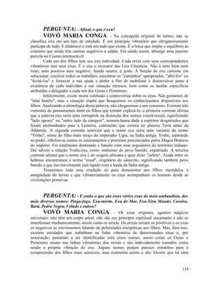 PERGUNTA: - Afinal, o que é exu?
       VOVÓ MARIA CONGA: - Na                        concepção original do termo, não se
classifica exu em um tipo de entidade. É um princípio vibratório que obrigatoriamente
participa de tudo. É dinâmico e está em tudo que existe. É a força que impõe o equilíbrio às
criaturas que ainda têm carmas negativos a saldar. Em sendo assim, abrange uma enorme
parcela no Cosmo imensurável.
        Cada um dos filhos tem seu exu individual. Cada orixá com seus correspondentes
vibratórios tem seus exus. É o exu o executor das Leis Cósmicas. Não é nem bom nem
ruim, nem positivo nem negativo. Sendo neutro, é justo. A função de exu consiste em
solucionar, resolver todos os trabalhos, encontrar os "caminhos" apropriados, "abri-los" ou
"fechá-los" e fornecer a sua ajuda e poder a fim de mobilizar e desenvolver junto à
existência de cada indivíduo a sua situação cármica, bem como as tarefas específicas
atribuídas e delegadas a cada um dos Guias e Protetores.
        Infelizmente, existe muita confusão e controvérsia sobre os exus. Não gostamos de
"falar bonito", mas a situação impõe que busquemos os conhecimentos disponíveis aos
filhos. Analisando a etimologia dessa palavra, não chegaremos a um consenso. Existem três
correntes de pensamentos entre os filhos que tentam explicá-lo: a primeira corrente afirma
que a palavra exu seria uma corruptela ou distorção dos nomes esseiá/essuiá, significando
"lado oposto" ou "outro lado da margem", nomenclatura dada a espíritos desgarrados que
foram arrebanhados para a Lemúria, continente que existiu no planeta Terra antes da
Atlântida. A segunda corrente assevera que o nome exu seria uma variante do termo
"Yrshu", nome do filho mais moço do imperador Ugra, na Índia antiga. Yrshu, aspirando
ao poder, rebelou-se contra os ensinamentos e preceitos preconizados pelos Magos Brancos
do império. Foi totalmente dominado e banido com seus seguidores do território indiano.
Daí adveio a relação Yrshu/exu, como sinônimo de povo banido, expatriado. A terceira
corrente afirma que o nome exu é de origem africana e quer dizer "esfera". Ainda entre os
hebreus encontramos o termo "exud", originário do sânscrito, significando também povo
banido e que inevitavelmente está ligado com a lenda da Índia antiga.
        Trouxemos toda essa erudição só para demonstrar aos filhos incrédulos a
antigüidade do termo e que vibratoriamente os exus acompanham os homens desde as
civilizações primevas.


       PERGUNTA: - E então o que são esses vários exus do meio umbandista, dos
mais diversos nomes: Pinga-fogo, Exu-mirim, Exu do Mar, Exu Gira Mundo, Caveira,
Bará, Pedra Negra, Veludo e outros?
       VOVÓ MARIA CONGA: - Os exus originais, agentes mágicos
universais, não têm um corpo astral, não são um princípio espiritual encarnante e não se
manifestam mediunicamente, assim como os orixás. Os orixás seriam os positivos e os exus
os negativos se estivéssemos falando de polaridades energéticas aos filhos. Mas, fora isso,
existem entidades que trabalham na linha vibratória de determinados exus e, por
associação, passaram a ser identificadas com esses nomes, assim como os Guias e
Protetores atuam nas linhas vibratórias dos orixás e são indevidamente tomados como
sendo a própria vibração de exu. Alguns nomes podem parecer estranhos para a
compreensão dos filhos mais sensíveis, mas realmente assim o são. Ocorre que há uma


                                                                                        114
 
