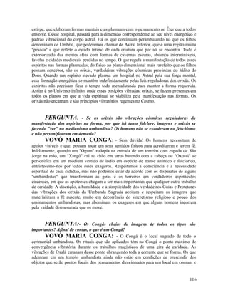 estirpe, que elaboram formas mentais e as plasmam com o pensamento no Éter que a todos
envolve. Desse hospital, passará para a dimensão correspondente ao seu nível energético e
padrão vibracional do corpo astral. Há os que continuam perambulando no que os filhos
denominam de Umbral, que poderemos chamar de Astral Inferior, que é uma região muito
"pesada" e que reflete o estado íntimo de cada criatura que por ali se encontra. Tudo é
exteriorizado das mentes afins com formas de cavernas escuras, abismos intermináveis,
favelas e cidades medievais perdidas no tempo. O que regula a manifestação de todos esses
espíritos nas formas plasmadas, do físico ao plano dimensional mais rarefeito que os filhos
possam conceber, são os orixás, verdadeiras vibrações cósmicas provindas do hálito de
Deus. Quando um espírito elevado plasma um hospital no Astral pela sua força mental,
essa formação energética se mantém indefinidamente pelas leis reguladoras dos orixás. Os
espíritos não precisam ficar o tempo todo mentalizando para manter a forma requerida.
Assim é no Universo infinito, onde essas posições vibradas, orixás, se fazem presentes em
todos os planos em que a vida espiritual se viabiliza pela manifestação nas formas. Os
orixás não encarnam e são princípios vibratórios regentes no Cosmo.


        PERGUNTA: - Se os orixás são vibrações cósmicas reguladoras da
manifestação dos espíritos na forma, por que há tanto folclore, imagens e orixás se
fazendo "ver" no mediunismo umbandista? Os homens não se excederam no fetichismo
e não personificaram em demasia?
        VOVÓ MARIA CONGA: - Sem dúvida! Os homens necessitam de
apoios visíveis e que. possam tocar em seus sentidos físicos para acreditarem e terem fé.
Infelizmente, quando um "Ogum" rodopia na entrada de um terreiro com espada de São
Jorge na mão, um "Xangô" cai ao chão em urros batendo com a cabeça ou "Oxossi" se
personifica em um médium vestido de índio em espécie de transe anímico e folclórico,
entristecemo-nos por todos esses exageros. Respeitamos a consciência e a necessidade
espiritual de cada cidadão, mas não podemos estar de acordo com os disparates de alguns
"umbandistas" que transformam as giras e os terreiros em verdadeiros espetáculos
circenses, em que as apoteoses chegam a ser mais importantes que qualquer outro trabalho
de caridade. A discrição, a humildade e a simplicidade dos verdadeiros Guias e Protetores
das vibrações dos orixás da Umbanda Sagrada aceitam e respeitam as imagens que
materializam a fé ausente, muito em decorrência do sincretismo religioso e pouco dos
ensinamentos umbandistas, mas abominam os exageros em que alguns homens incorrem
pela vaidade desmesurada que os move.


       PERGUNTA:-           Os Congás cheios de imagens de todos os tipos são
importantes? Afinal de contas, o que é um Congá?
       VOVÓ MARIA CONGA: - O Congá é o local sagrado de todo o
cerimonial umbandista. Os rituais que são aplicados têm no Congá o ponto máximo de
convergência vibratória durante os trabalhos magísticos de uma gira de caridade. As
vibrações de Oxalá emanam desse ponto abrangendo toda a corrente que se forma. Os que
adentram em um templo umbandista ainda não estão em condições de prescindir dos
objetos que serão pontos focais dos pensamentos direcionados para um local em comum e


                                                                                       116
 