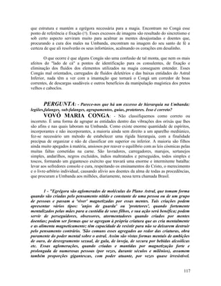 que estrutura e mantém a egrégora necessária para a magia. Encontram no Congá esse
ponto de referência e fixação (7). Esses excessos de imagens são resultado do sincretismo e
sob certo aspecto serviram muito para acalmar as mentes desajustadas e doentes que,
procurando a cura dos males na Umbanda, encontram na imagem do seu santo de fé a
certeza de que ali resolverão os seus infortúnios, acalmando os corações em desalinho.

        O que ocorre é que alguns Congás são uma confusão de tal monta, que nem os mais
afeitos do "lado de cá" a pontos de identificação para os consulentes, de fixação e
eliminação dos fluidos dos elementos utilizados na magia conseguem entender. Esses
Congás mal orientados, carregados de fluidos deletérios e das baixas entidades do Astral
Inferior, nada têm a ver com a imantação que tornará o Congá um corredor de boas
correntes, de descargas saudáveis e outros benefícios da manipulação magística dos pretos
velhos e caboclos.


        PERGUNTA: - Parece-nos que há um excesso de hierarquia na Umbanda:
legiões,falanges, sub-falanges, agrupamentos, guias, protetores. Isso é correto?
        VOVÓ MARIA CONGA: - Não classifiquemos como correto ou
incorreto. É uma forma de agrupar as entidades dentro das vibrações dos orixás que lhes
são afins e nas quais laboram na Umbanda. Como existe enorme quantidade de espíritos,
incorporantes e não incorporantes, a maioria ainda sem direito a um aparelho mediúnico,
fez-se necessário um método de estabelecer uma rígida hierarquia, com a finalidade
precípua de organizar e não de classificar em superior ou inferior. A maioria são filhos
ainda muito apegados à matéria, ansiosos por reaver o equilíbrio com as leis cósmicas pelas
muitas faltas cometidas na carne. São lavradores, carregadores, marujos, sertanejos
simples, andarilhos, negros excluídos, índios maltratados e perseguidos, todos simples e
toscos, formando um gigantesco exército que travará uma enorme e intermitente batalha:
levar aos sofredores consolo e cura, respeitando os ensinamentos do Cristo, o merecimento
e o livre-arbítrio individual, causando alívio aos doentes da alma de todas as procedências,
que procuram a Umbanda aos milhões, diariamente, nessa terra chamada Brasil.


        1 - "Egrégora são aglomerados de moléculas do Plano Astral, que tomam forma
quando são criadas pelo pensamento nítido e constante de uma pessoa ou de um grupo
de pessoas e passam a 'viver' magnetizadas por essas mentes. Tais criações podem
apresentar vários tipos: 'anjos de guarda' ou 'protetores', quando fortemente
mentalizados pelas mães para a custódia de seus filhos, e sua ação será benéfica; podem
servir de perseguidores, obsessores, atormentadores quando criados por mentes
doentias; podem ser formas que se agregam à própria criatura que as cria mentalmente
e as alimenta magneticamente; têm capacidade de resistir para não se deixarem destruir
pelo pensamento contrário. 'São comuns esses agregados ao redor das criaturas, obra
puramente do poder mental sobre o astral. Assim são vistas formas mentais de ambições
de ouro, de desregramento sexual, de gula, de inveja, de secura por bebidas alcoólicas
etc. Essas aglomerações, quando criadas e mantidas por magnetização forte e
prolongada de numerosas pessoas (por vezes, durante séculos e milênios), assumem
também proporções gigantescas, com poder atuante, por vezes quase irresistível.


                                                                                        117
 
